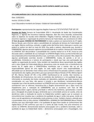 ORGANIZAÇÃO SOCIAL CRISTÃ-ESPÍRITA ANDRÉ LUIZ-OSCAL
47
ATA DAREUNIÃODO CAD E CRA DA OSCAL COM OS COORDENADORES DAS REGIÕES FRATERNAS
Data: 15/02/2015
Horário: 19:30 às 22:30hs
Local: Educandário Humberto de Campos –Cidade da Fraternidade/GO
Participantes: representantes das seguintes Regiões Fraternas 1ª,2ª,3ª,4ª,5ª,6ª,7ª,8ª,10ª,13ª.
Assuntos de Pauta: Semana da Fraternidade 2016 1- Atualização de dados das Coordenações
Regionais; 2- Agenda dos Encontros Fraternos Regionais. Alan deu início àreunião, esclarecendo
sobre os objetivos da reunião entre CRA/CAD e Regiões Fraternas: definição de datas para os
encontros regionais e organização da próxima Semana da Fraternidade, que acontecerá em 2016.
1º item da pauta: SEMANA DA FRATERNIDADE Foi dada a palavra ao representante da 3ª região,
Marcos Novaki, para informar sobre a possibilidade de realização da Semana da Fraternidade em
sua região. Marcos confirmou, contudo, a região ainda não fechou local e data para o evento, que
poderá se realizar em abril ou maio de 2016. Elvy pediu a palavra, observando que, durante a
COMEMOFRA, algumas pessoas cogitaram da possibilidade de se realizar a Semana da Fraternidade
na CIFRATER. Sem desconsiderar a possibilidade de o evento realizar-se na 3ª RF, iniciou-se uma
discussão sobre a viabilidade de sua realização na CIFRATER.Ângela iniciou sua fala lembrando que
essa proposição já fora levantada pela Elvy e que, a princípio, achou não se possível. Mas, depois de
algumas ponderações ocorridas durante a COMEMOFRA, mudou de opinião e vê sim a
possibilidade, limitando-se o número de participantes e desde que haja uma participação das
regiões na organização do evento. Falou também da importância dessa aproximação das regiões
com a obra Cidade da Fraternidade.Marcos demonstrou estar de acordo com a transferência do
evento da 3ª região para a CIFRATER.Mary manifestou que o evento não vai ser de
responsabilidade apenas de uma região. Se cada região assumir uma responsabilidade, a
dificuldade que vai demandar maior esforço será a infraestrutura.Foi passada a palavra a todos os
representantes das regiões, pela ordem, para que opinassem.Mauro Peixoto (1ª RF), Mônica Signori
(2ª RF), Marcos Novaki (3ª RF) e Elvy (4ªRF) manifestaram-se de acordo. Alan levantou as
dificuldades de infraestrutura, tais como as condições dos banheiros e a má qualidade da água,
informando os resultados dos testes realizados em laboratório, pedindo que todos levassem em
consideração, em suas falas, não apenas o coração e que decidissem racionalmente.Marcos
respondeu que o fato do evento acontecer na CIFRATER será uma motivação a mais para as regiões
contribuírem com as reformas necessárias.Elvy e Ângela acrescentaram que a água nunca foi
impedimento para a realização da COMEMOFRA, que já aconteceu com mais de 400
participantes.Edson sugeriu darmos prioridade à reforma dos banheiros, aproveitando o evento
para a divulgação do projeto da água, lembrando que a comunidade precisa ser ouvida, antes de
decidirmos sobre a realização do evento na Cidade.Edna também sugeriu que se ouvissem os
comunitários.Isaú ressaltou que o problema da qualidade da água é ainda mais grave, tendo em
vista o uso de agrotóxicos em plantações muito próximas à mina. Também chamou a atenção para
a proximidade entre os dois eventos: COMEMOFRA e SEMANA DA FRATERNIDADE.Mauro Peixoto
solicitou que essa informação sobre a má qualidade da água fosse levada ao conhecimento das
regiões.Bazan (7ª RF) confirmou que esse é o sonho de todo mundo, mas acha temerário um
evento na CIFRATER, demonstrando bastante preocupação com o problema levantado, sobre a
qualidade da água na Cidade.Nadir Salete – demonstrou preocupação com a hospedagem, mas
 