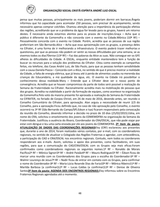 ORGANIZAÇÃO SOCIAL CRISTÃ-ESPÍRITA ANDRÉ LUIZ-OSCAL
48
pensa que muitas pessoas, principalmente os mais jovens, poderiam dormir em barracas.Ângela
informou que há capacidade para acomodar 250 pessoas, sem precisar de acampamento, sendo
necessário apenas comprar colchões. Chamou atenção para a importância da participação efetiva
das regiões, acreditando que se o problema da água for levado para os grupos, haverá um retorno
destes. É necessário ainda estarmos atentos para os prazos de inscrições.Graça – Acha que o
público é diferente da Comemofra e não concorda com o evento na Cidade.Mônica (10ª RF) –
Pessoalmente concorda com o evento na Cidade. Porém, acredita que as pessoas de sua região
prefeririam em São Bernardo.Alice – Acha que essa aproximação com os grupos, a presença deles
na Cifrater, é uma forma de ir melhorando a infraestrutura. O evento poderá trazer melhorias e
questionou, por que as pessoas não podem vir sentir as nossas dificuldades por uma semana, se as
vivemos todos os dias?Denise (13ª RF) – Faz das palavras da Alice as suas. Não consegue ver os GFE
alheios às dificuldades da Cidade. A OSCAL, enquanto entidade mantenedora tem a função de
buscar os recursos para a solução dos problemas da Cifrater. Citou como exemplo as campanhas
feitas, via telefone, das Casas André Luiz, de São Paulo, para que as pessoas tenham sensibilidade
com a causa.Daniela Piazza – Concorda com a Alice, no sentido de que é preciso mostrar a realidade
da Cidade, a falta de energia elétrica, que já levou até à perda de alimentos usados na merenda das
crianças do Educandário, a má qualidade da água, etc. O evento na Cidade irá possibilitar o
conhecimento dessa realidade.Mary – Entende que a Cifrater deve ser o nosso ponto de
convergência. Acredita que se houver compromisso da parte de todos será possível a realização da
Semana da Fraternidade na Cifrater. Racionalmente acredita mais na mobilização de pessoas que
dos grupos. Acredita na viabilidade a partir da formação de equipes, como acontece na organização
da Comemofra.Pelo voto da maioria presente foi aprovada a realização da Semana da Fraternidade
na CIFRATER, no feriado de Corpos Christi, em 26 de maio de 2016, devendo antes, ser reunido o
Conselho Comunitário da Cifrater, para aprovação. Alan arguiu a necessidade de reunir 2/3 do
Conselho, para a aprovação.Ficou definido que, no caso de não aprovação pelo Conselho, o evento
ocorrerá na 3ª RF (São Bernardo do Campo/SP).Edson e Isaú ficaram responsáveis pela convocação
da reunião do Conselho, devendo informar a decisão no prazo de 10 dias (25/02/2015).Edna, em
nome do CRA, solicitou o envolvimento dos jovens da COMEMOFRA na organização da Semana da
Fraternidade. Justificou a ausência do Álvaro, Coordenador do CRA/OSCAL, que não pode viajar por
estar com dengue e leu uma carta enviada por ele aos jovens da COMEMOFRA. 2º item da pauta:
ATUALIZAÇÃO DE DADOS DAS COORDENAÇÕES REGIONAISElvy (CRF) esclareceu aos presentes
que, durante o ano de 2014, foram realizados vários contatos, por e-mail, com os coordenadores
regionais, no sentido de atualizar o Colegiado das Regiões Fraternas e agendar, com antecedência,
a participação do CAD e CRA/OSCAL nos encontros regionais. Contudo, nem todos os coordenares
responderam aos e-mails. Assim, solicitou o apoio dos presentes, como facilitadores, em suas
regiões, para que a comunicação do CAD/CRA/OSCAL com os Grupos seja mais eficaz.Foram
confirmados como coordenadores regionais os seguintes nomes:1ª RF – Ronaldo de Morais
Pacífico2ª RF – Mônica Signori3ª RF – André Paixão4ª RF – Mauro Rodrigues5ª RF – Édson ficou de
marcar uma reunião com os Coordenadores dos Grupos para a escolha do Coordenador.6ª RF –
Walmir Lourenço de Jesus7ª RF – Nadir ficou de entrar em contato com os Grupos, para confirmar
o nome do Coordenador.8ª RF – Maria Lúcia Resende Dias de Faria10ª RF – Mônica Ribeiro11ª RF –
Marilda Barbosa (a confirmar)12ª RF – Lucas Caldas (a confirmar)13ª RF – Denise de Oliveira
Santos3º item da pauta: AGENDA DOS ENCONTROS REGIONAIS:Elvy informou sobre os Encontros
Fraternos Regionais agendados até o momento.
 