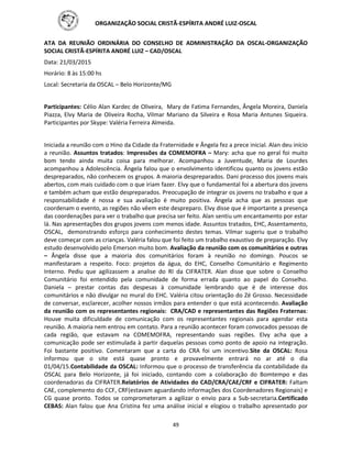 ORGANIZAÇÃO SOCIAL CRISTÃ-ESPÍRITA ANDRÉ LUIZ-OSCAL
49
ATA DA REUNIÃO ORDINÁRIA DO CONSELHO DE ADMINISTRAÇÃO DA OSCAL-ORGANIZAÇÃO
SOCIAL CRISTÃ-ESPÍRITA ANDRÉ LUIZ – CAD/OSCAL
Data: 21/03/2015
Horário: 8 às 15:00 hs
Local: Secretaria da OSCAL – Belo Horizonte/MG
Participantes: Célio Alan Kardec de Oliveira, Mary de Fatima Fernandes, Ângela Moreira, Daniela
Piazza, Elvy Maria de Oliveira Rocha, Vilmar Mariano da Silveira e Rosa Maria Antunes Siqueira.
Participantes por Skype: Valéria Ferreira Almeida.
Iniciada a reunião com o Hino da Cidade da Fraternidade e Ângela fez a prece inicial. Alan deu início
a reunião. Assuntos tratados: Impressões da COMEMOFRA – Mary: acha que no geral foi muito
bom tendo ainda muita coisa para melhorar. Acompanhou a Juventude, Maria de Lourdes
acompanhou a Adolescência. Ângela falou que o envolvimento identificou quanto os jovens estão
despreparados, não conhecem os grupos. A maioria despreparados. Dani processo dos jovens mais
abertos, com mais cuidado com o que iriam fazer. Elvy que o fundamental foi a abertura dos jovens
e também acham que estão despreparados. Preocupação de integrar os jovens no trabalho e que a
responsabilidade é nossa e sua avaliação é muito positiva. Ângela acha que as pessoas que
coordenam o evento, as regiões não vêem este despreparo. Elvy disse que é importante a presença
das coordenações para ver o trabalho que precisa ser feito. Alan sentiu um encantamento por estar
lá. Nas apresentações dos grupos jovens com menos idade. Assuntos tratados, EHC, Assentamento,
OSCAL, demonstrando esforço para conhecimento destes temas. Vilmar sugeriu que o trabalho
deve começar com as crianças. Valéria falou que foi feito um trabalho exaustivo de preparação. Elvy
estudo desenvolvido pelo Emerson muito bom. Avaliação da reunião com os comunitários e outras
– Ângela disse que a maioria dos comunitários foram à reunião no domingo. Poucos se
manifestaram a respeito. Foco: projetos da água, do EHC, Conselho Comunitário e Regimento
Interno. Pediu que agilizassem a analise do RI da CIFRATER. Alan disse que sobre o Conselho
Comunitário foi entendido pela comunidade de forma errada quanto ao papel do Conselho.
Daniela – prestar contas das despesas à comunidade lembrando que é de interesse dos
comunitários e não divulgar no mural do EHC. Valéria citou orientação do Zé Grosso. Necessidade
de conversar, esclarecer, acolher nossos irmãos para entender o que está acontecendo. Avaliação
da reunião com os representantes regionais: CRA/CAD e representantes das Regiões Fraternas:
Houve muita dificuldade de comunicação com os representantes regionais para agendar esta
reunião. A maioria nem entrou em contato. Para a reunião acontecer foram convocados pessoas de
cada região, que estavam na COMEMOFRA, representando suas regiões. Elvy acha que a
comunicação pode ser estimulada à partir daquelas pessoas como ponto de apoio na integração.
Foi bastante positivo. Comentaram que a carta do CRA foi um incentivo.Site da OSCAL: Rosa
informou que o site está quase pronto e provavelmente entrará no ar até o dia
01/04/15.Contabilidade da OSCAL: Informou que o processo de transferência da contabilidade da
OSCAL para Belo Horizonte, já foi iniciado, contando com a colaboração do Bomtempo e das
coordenadoras da CIFRATER.Relatórios de Atividades do CAD/CRA/CAE/CRF e CIFRATER: Faltam
CAE, complemento do CCF, CRF(estavam aguardando informações dos Coordenadores Regionais) e
CG quase pronto. Todos se comprometeram a agilizar o envio para a Sub-secretaria.Certificado
CEBAS: Alan falou que Ana Cristina fez uma análise inicial e elogiou o trabalho apresentado por
 