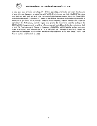ORGANIZAÇÃO SOCIAL CRISTÃ-ESPÍRITA ANDRÉ LUIZ-OSCAL
5
e local para este primeiro workshop. 14 - Outros assuntos Autorização ao Edson Cabelo para
criação links que divulguem os trabalhos na CIFRATER. Elvy informou que foi à COMEMOFRA, expos
uma ideia do Isaú, qual seja a de criar cursos profissionalizantes para os alunos do Educandário
Humberto de Campos e familiares na CIFRATER, mas a ideia, precisa de envolvimento profissional e
financeiro o que ainda não é possível. Antônio Lovato informou sobre o interesse da CIJ em se
aproximar das federativas, abrindo vagas para jovens do movimento espírita participar da
COMEMOFRA. Houve simpatia pela ideia. Informou que até o dia 14 de abril serão enviados ao CAD
o RI da CIJ. É de interesse da CIJ que as Caravanas à CIFRATER e a COMEMOFRA tenham o mesmo
fluxo de trabalho. Alan informa que a OSCAL faz parte da Comissão de Educação, dentre as
comissões das Entidades Especializadas do Movimento Federativo. Nada mais tendo a tratar a 1ª
fase da reunião foi encerrada às 13:25.
 