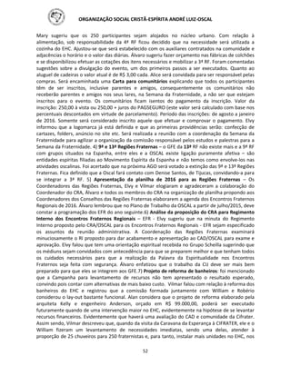 ORGANIZAÇÃO SOCIAL CRISTÃ-ESPÍRITA ANDRÉ LUIZ-OSCAL
52
Mary sugeriu que os 250 participantes sejam alojados no núcleo urbano. Com relação à
alimentação, sob responsabilidade da 4ª RF ficou decidido que na necessidade será utilizada a
cozinha do EHC. Ajustou-se que será estabelecido com os auxiliares contratados na comunidade e
adjacências o horário e o valor das diárias. Álvaro sugeriu fazer orçamento nas fábricas de colchões
e se disponibilizou efetuar as cotações dos itens necessários e mobilizar a 3ª RF. Foram comentadas
sugestões sobre a divulgação do evento, um dos primeiros passos a ser executados. Quanto ao
aluguel de cadeiras o valor atual é de R$ 3,00 cada. Alice será convidada para ser responsável pelas
compras. Será encaminhada uma Carta para comunitários explicando que todos os participantes
têm de ser inscritos, inclusive parentes e amigos, consequentemente os comunitários não
receberão parentes e amigos nos seus lares, na Semana da Fraternidade, a não ser que estejam
inscritos para o evento. Os comunitários ficam isentos do pagamento da inscrição. Valor da
inscrição: 250,00 à vista ou 250,00 + juros do PAGSEGURO (este valor será calculado com base nos
percentuais descontados em virtude de parcelamento). Período das inscrições: de agosto a janeiro
de 2016. Somente será considerado inscrito aquele que efetuar e comprovar o pagamento. Elvy
informou que a logomarca já está definida e que as primeiras providências serão: confecção de
cartazes, folders, anúncio no site etc. Será realizada a reunião com a coordenação da Semana da
Fraternidade para agilizar a organização da comissão responsável pelos estudos e palestras para a
Semana da Fraternidade. 4) 9ª e 13ª Regiões Fraternas – o GFE da 13ª RF não existe mais e a 9ª RF
com grupos situados na Espanha, entre eles e a OSCAL existe ligação puramente afetiva – são
entidades espíritas filiadas ao Movimento Espírita da Espanha e não temos como envolve-los nas
atividades oscalinas. Foi acertado que na próxima AGO será votado a extinção das 9ª e 13ª Regiões
Fraternas. Fica definido que a Oscal fará contato com Denise Santos, de Tijucas, convidando-a para
se integrar a 3ª RF. 5) Apresentação da planilha de 2016 para as Regiões Fraternas – Os
Coordenadores das Regiões Fraternas, Elvy e Vilmar elogiaram e agradeceram a colaboração do
Coordenador do CRA, Álvaro e todos os membros do CRA na organização de planilha propondo aos
Coordenadores dos Conselhos das Regiões Fraternas elaborarem a agenda dos Encontros Fraternos
Regionais de 2016. Álvaro lembrou que no Plano de Trabalho da OSCAL a partir de julho/2015, deve
constar a programação dos EFR do ano seguinte.6) Análise da proposição do CRA para Regimento
Interno dos Encontros Fraternos Regionais – EFR - Elvy sugeriu que na minuta do Regimento
Interno proposto pelo CRA/OSCAL para os Encontros Fraternos Regionais - EFR sejam especificado
os assuntos da reunião administrativa. A Coordenação das Regiões Fraternas examinará
minuciosamente o RI proposto para dar acabamento e apresentação ao CAD/OSCAL para exame e
aprovação. Elvy falou que tem uma orientação espiritual recebida no Grupo Scheilla sugerindo que
os médiuns sejam convidados com antecedência para que se preparem melhor e que tenham todos
os cuidados necessários para que a realização da Palavra da Espiritualidade nos Encontros
Fraternos seja feita com segurança. Álvaro enfatizou que o trabalho da CIJ deve ser mais bem
preparado para que eles se integrem aos GFE.7) Projeto de reforma de banheiros: foi mencionado
que a Campanha para levantamento de recursos não tem apresentado o resultado esperado,
convindo pois contar com alternativas de mais baixo custo. Vilmar falou com relação à reforma dos
banheiros do EHC e registrou que a comissão formada juntamente com William e Robério
considerou o lay-out bastante funcional. Alan considera que o projeto de reforma elaborado pela
arquiteta Kelly e engenheiro Anderson, orçado em R$ 99.000,00, poderá ser executado
futuramente quando de uma intervenção maior no EHC, evidentemente na hipótese de se levantar
recursos financeiros. Evidentemente que haverá uma avaliação do CAD e comunidade da Cifrater.
Assim sendo, Vilmar descreveu que, quando da visita da Caravana da Esperança à CIFRATER, ele e o
William fizeram um levantamento de necessidades imediatas, sendo uma delas, atender à
proporção de 25 chuveiros para 250 fraternistas e, para tanto, instalar mais unidades no EHC, nos
 