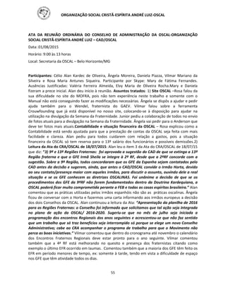 ORGANIZAÇÃO SOCIAL CRISTÃ-ESPÍRITA ANDRÉ LUIZ-OSCAL
55
ATA DA REUNIÃO ORDINÁRIA DO CONSELHO DE ADMINISTRAÇÃO DA OSCAL-ORGANIZAÇÃO
SOCIAL CRISTÃ-ESPÍRITA ANDRÉ LUIZ – CAD/OSCAL
Data: 01/08/2015
Horário: 9:00 às 13 horas
Local: Secretaria da OSCAL – Belo Horizonte/MG
Participantes: Célio Alan Kardec de Oliveira, Ângela Moreira, Daniela Piazza, Vilmar Mariano da
Silveira e Rosa Maria Antunes Siqueira. Participante por Skype: Mary de Fátima Fernandes.
Ausências Justificadas: Valéria Ferreira Almeida, Elvy Maria de Oliveira Rocha.Mary e Daniela
fizeram a prece inicial. Alan deu início à reunião. Assuntos tratados: 1) Site OSCAL –Rosa falou da
sua dificuldade no site do MOFRA, pois não tem experiência neste trabalho e somente com o
Manual não está conseguindo fazer as modificações necessárias. Ângela se dispôs a ajudar e pedir
ajuda também para o Wendel, fraternista do GAEV. Vilmar falou sobre a ferramenta
Crouwfounding que já está disponível no nosso site, colocando-se à disposição para ajudar na
utilização na divulgação da Semana da Fraternidade. Junior pediu a colaboração de todos no envio
de fotos atuais para a divulgação na Semana da Fraternidade. Ângela vai pedir para o Anderson que
deve ter fotos mais atuais.Contabilidade e situação financeira da OSCAL – Rosa explicou como a
Contabilidade está sendo ajustada para que a prestação de contas da OSCAL seja feita com mais
facilidade e clareza. Alan pediu para todos cuidarem com relação a gastos, pois a situação
financeira da OSCAL só tem reserva para o 13º salário dos funcionários e possíveis demissões.2)
Leitura da Ata do CRA/OSCAL de 18/07/2015: Alan leu o item 3 da Ata do CRA/OSCAL de 18/07/15
que diz: “3) 9ª e 13ª Regiões Fraternas: foi aprovada a sugestão do CAD de que se extinga a 13ª
Região fraterna e que o GFE Irmã Sheila se integre à 2ª RF, desde que a 2ªRF concorde com a
sugestão. Sobre a 9ª Região, todos concordaram que os GFE da Espanha sejam contatados pelo
CAD antes da decisão e sugerem, ainda, que antes o CAD/OSCAL convide o Irmão Horta, devido
ao seu contato/presença maior com aqueles irmãos, para discutir o assunto, ouvindo dele a real
situação e se os GFE conhecem as diretrizes OSCALINAS. Foi unânime a decisão de que se os
procedimentos dos GFE da 9ªRF não forem fundamentados dentro da Doutrina Kardequiana, a
OSCAL poderá ficar muito comprometida perante a FEB e todas as casas espíritas brasileira.” Alan
comentou que as práticas utilizadas pelos irmãos espanhóis não são as práticas oscalinas. Ângela
ficou de conversar com o Horta e fazermos uma carta informando aos irmãos europeus a decisão
dos dois Conselhos da OSCAL. Alan continuou a leitura da Ata: “Apresentação da planilha de 2016
para as Regiões Fraternas: o Conselho foi informado que solicitamos que tal ação seja integrada
no plano de ação da OSCAL/ 2016-2020. Sugeriu-se que no mês de julho seja iniciada a
programação dos encontros Regionais dos anos seguintes e acrescentou-se que não faz sentido
que um trabalho que só traz benefícios seja interrompido só porque se elege um novo Conselho
Administrativo; cabe ao CRA acompanhar o programa de trabalho para que o Movimento não
perca as boas iniciativas.” Vilmar comentou que dentro do cronograma até novembro o calendário
dos Encontros Fraternos Regionais deve estar pronto para o ano seguinte. Vilmar comentou
também que a 4ª RF está melhorando no quesito e presença dos fraternistas citando como
exemplo o último EFR ocorrido em Iaumas. Comentou também que a maioria dos GFE têm feito os
EFR em período menores de tempo, ex: somente à tarde, tendo em vista a dificuldade de espaço
nos GFE que têm atividade todos os dias.
 