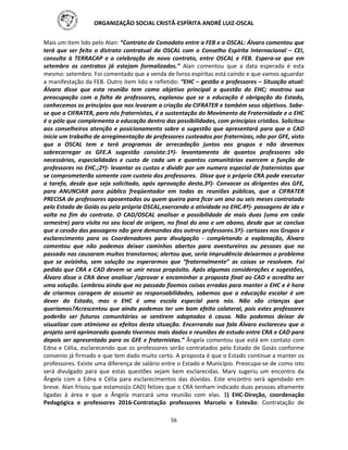 ORGANIZAÇÃO SOCIAL CRISTÃ-ESPÍRITA ANDRÉ LUIZ-OSCAL
56
Mais um item lido pelo Alan: “Contrato de Comodato entre a FEB e a OSCAL: Álvaro comentou que
terá que ser feito o distrato contratual da OSCAL com o Conselho Espírita Internacional – CEI,
consulta à TERRACAP e a celebração de novo contrato, entre OSCAL e FEB. Espera-se que em
setembro os contratos já estejam formalizados.” Alan comentou que a data esperada é esta
mesmo: setembro. Foi comentado que a venda de livros espíritas está caindo e que vamos aguardar
a manifestação da FEB. Outro item lido e refletido: “EHC – gestão e professores – Situação atual:
Álvaro disse que esta reunião tem como objetivo principal a questão do EHC; mostrou sua
preocupação com a falta de professores, explanou que se a educação é obrigação do Estado,
conhecemos os princípios que nos levaram a criação da CIFRATER e também seus objetivos. Sabe-
se que a CIFRATER, para nós fraternistas, é a sustentação do Movimento da Fraternidade e o EHC
é o pólo que complementa a educação dentro das possibilidades, com princípios cristãos. Solicitou
aos conselheiros atenção e posicionamento sobre a sugestão que apresentará para que o CAD
inicie um trabalho de arregimentação de professores custeados por fraternizas, não por GFE, visto
que a OSCAL tem e terá programas de arrecadação juntos aos grupos e não devemos
sobrecarregar os GFE.A sugestão consiste:1º)- levantamento de quantos professores são
necessários, especialidades e custo de cada um e quantos comunitários exercem a função de
professores no EHC.;2º)- levantar os custos e dividir por um numero especial de fraternistas que
se comprometerão somente com custeio dos professores. Disse que o próprio CRA pode executar
a tarefa, desde que seja solicitado, após aprovação desta.3º)- Convocar os dirigentes dos GFE,
para ANUNCIAR para público freqüentador em todas as reuniões públicas, que a CIFRATER
PRECISA de professores aposentados ou quem queira para ficar um ano ou seis meses contratado
pelo Estado de Goiás ou pela própria OSCAL,exercendo a atividade no EHC.4º)- passagens de ida e
volta no fim do contrato. O CAD/OSCAL analisar a possibilidade de mais duas (uma em cada
semestre) para visita no seu local de origem, no final do ano e um abono, desde que se conclua
que a cessão das passagens não gere demandas dos outros professores.5º)- cartazes nos Grupos e
esclarecimento para os Coordenadores para divulgação - completando a explanação, Álvaro
comentou que não podemos deixar caminhos abertos para aventureiros ou pessoas que no
passado nos causaram muitos transtornos; alertou que, seria imprudência deixarmos o problema
que se avizinha, sem solução ou esperarmos que “fraternalmente” as coisas se resolvam. Foi
pedido que CRA e CAD devem se unir nesse propósito. Após algumas considerações e sugestões,
Álvaro disse o CRA deve analisar /aprovar e encaminhar a proposta final ao CAD e acredita ser
uma solução. Lembrou ainda que no passado fizemos coisas erradas para manter o EHC e é hora
de criarmos coragem de assumir as responsabilidades, sabemos que a educação escolar é um
dever do Estado, mas o EHC é uma escola especial para nós. Não são crianças que
queríamos?Acrescentou que ainda podemos ter um bom efeito colateral, pois estes professores
poderão ser futuros comunitários se sentirem adaptados à causa. Não podemos deixar de
visualizar com otimismo os efeitos desta situação. Encerrando sua fala Álvaro esclareceu que o
projeto será aprimorado quando tivermos mais dados e reuniões de estudo entre CRA e CAD para
depois ser apresentado para os GFE e fraternistas.” Ângela comentou que está em contato com
Edna e Célia, esclarecendo que os professores serão contratados pelo Estado de Goiás conforme
convenio já firmado e que tem dado muito certo. A proposta é que o Estado continue a manter os
professores. Existe uma diferença de salário entre o Estado e Município. Preocupa-se de como isto
será divulgado para que estas questões sejam bem esclarecidas. Mary sugeriu um encontro da
Ângela com a Edna e Célia para esclarecimentos das dúvidas. Este encontro será agendado em
breve. Alan frisou que estamos(o CAD) felizes que o CRA tenham indicado duas pessoas altamente
ligadas à área e que a Ângela marcará uma reunião com elas. 3) EHC-Direção, coordenação
Pedagógica e professores 2016-Contratação professores Marcelo e Estevão: Contratação de
 