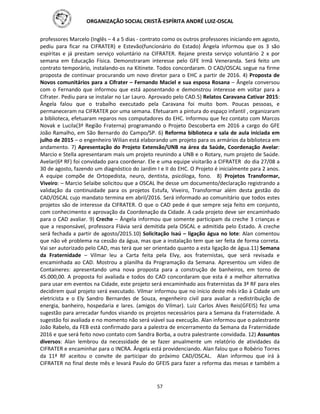 ORGANIZAÇÃO SOCIAL CRISTÃ-ESPÍRITA ANDRÉ LUIZ-OSCAL
57
professores Marcelo (Inglês – 4 a 5 dias - contrato como os outros professores iniciando em agosto,
pediu para ficar na CIFRATER) e Estevão(funcionário do Estado) Ângela informou que os 3 são
espíritas e já prestam serviço voluntário na CIFRATER. Rejane presta serviço voluntário 2 x por
semana em Educação Física. Demonstraram interesse pelo GFE Irmã Veneranda. Será feito um
contrato temporário, instalando-os na Kitinete. Todos concordaram. O CAD/OSCAL segue na firme
proposta de continuar procurando um novo diretor para o EHC a partir de 2016. 4) Proposta de
Novos comunitários para a Cifrater – Fernando Maciel e sua esposa Rosana – Ângela conversou
com o Fernando que informou que está aposentando e demonstrou interesse em voltar para a
Cifrater. Pediu para se instalar no Lar Lauro. Aprovado pelo CAD.5) Relatos Caravana Cativar 2015:
Ângela falou que o trabalho executado pela Caravana foi muito bom. Poucas pessoas, e
permaneceram na CIFRATER por uma semana. Efetuaram a pintura do espaço infantil , organizaram
a biblioteca, efetuaram reparos nos computadores do EHC. Informou que fez contato com Marcos
Novak e Lucila(3ª Região Fraterna) programando o Projeto Descoberta em 2016 a cargo do GFE
João Ramalho, em São Bernardo do Campo/SP. 6) Reforma biblioteca e sala de aula iniciada em
julho de 2015 – o engenheiro Wilian está elaborando um projeto para os armários da biblioteca em
andamento. 7) Apresentação do Projeto Extensão/UNB na área da Saúde, Coordenação Avelar:
Marcio e Stella apresentaram mais um projeto reunindo a UNB e o Rotary, num projeto de Saúde.
Avelar(6ª RF) foi convidado para coordenar. Ele e uma equipe visitarão a CIFRATER do dia 27/08 a
30 de agosto, fazendo um diagnóstico do Jardim I e II do EHC. O Projeto é inicialmente para 2 anos.
A equipe compõe de Ortopedista, neuro, dentista, psicóloga, fono. 8) Projetos Transformar,
Viveiro: – Marcio Selaibe solicitou que a OSCAL lhe desse um documento/declaração registrando a
validação da continuidade para os projetos Estufa, Viveiro, Transformar além desta gestão do
CAD/OSCAL cujo mandato termina em abril/2016. Será informado ao comunitário que todos estes
projetos são de interesse da CIFRATER. O que o CAD pede é que sempre seja feito em conjunto,
com conhecimento e aprovação da Coordenação da Cidade. A cada projeto deve ser encaminhado
para o CAD avaliar. 9) Creche – Ângela informou que somente participam da creche 3 crianças e
que a responsável, professora Flávia será demitida pela OSCAL e admitida pelo Estado. A creche
será fechada a partir de agosto/2015.10) Solicitação Isaú – ligação água no lote: Alan comentou
que não vê problema na cessão da água, mas que a instalação tem que ser feita de forma correta.
Vai ser autorizado pelo CAD, mas terá que ser orientado quanto a esta ligação de água.11) Semana
da Fraternidade – Vilmar leu a Carta feita pela Elvy, aos fraternistas, que será revisada e
encaminhada ao CAD. Mostrou a planilha da Programação da Semana. Apresentou um vídeo de
Containeres: apresentando uma nova proposta para a construção de banheiros, em torno de
45.000,00. A proposta foi avaliada e todos do CAD concordaram que esta é a melhor alternativa
para usar em eventos na Cidade, este projeto será encaminhado aos fraternistas da 3ª RF para eles
decidirem qual projeto será executado. Vilmar informou que no inicio deste mês irão à Cidade um
eletricista e o Ely Sandro Bernardes de Souza, engenheiro civil para avaliar a redistribuição de
energia, banheiro, hospedaria e lares. (amigos do Vilmar). Luiz Carlos Alves Reis(GFEIS) fez uma
sugestão para arrecadar fundos visando os projetos necessários para a Semana da Fraternidade. A
sugestão foi avaliada e no momento não será viável sua execução. Alan informou que o palestrante
João Rabelo, da FEB está confirmado para a palestra de encerramento da Semana da Fraternidade
2016 e que será feito novo contato com Sandra Borba, a outra palestrante convidada. 12) Assuntos
diversos: Alan lembrou da necessidade de se fazer anualmente um relatório de atividades da
CIFRATER e encaminhar para o INCRA. Ângela está providenciando. Alan falou que o Robério Torres
da 11ª RF aceitou o convite de participar do próximo CAD/OSCAL. Alan informou que irá à
CIFRATER no final deste mês e levará Paulo do GFEIS para fazer a reforma das mesas e também a
 