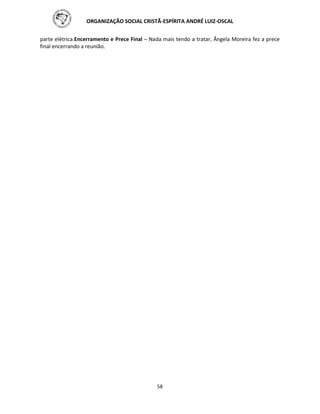 ORGANIZAÇÃO SOCIAL CRISTÃ-ESPÍRITA ANDRÉ LUIZ-OSCAL
58
parte elétrica.Encerramento e Prece Final – Nada mais tendo a tratar, Ângela Moreira fez a prece
final encerrando a reunião.
 