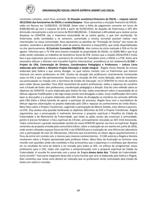ORGANIZAÇÃO SOCIAL CRISTÃ-ESPÍRITA ANDRÉ LUIZ-OSCAL
60
constantes contatos, assim ficou acertado. 3) Situação econômico-financeira da OSCAL – reajuste salarial
2015/2016 dos funcionários da OSCAL e receita/despesa - Rosa apresentou a situação financeira da OSCAL:
saldo em Bancos em 11/09/2015: 20.760,88. Deste valor a folha de pagamento consome em torno de
8.000,00/mês (já com o reajuste de 8,5% a partir de 01/05/2015). As doações de fraternistas e GFE têm
diminuído mensalmente e está em torno de R$10.380,00/mês. É dedutível a dificuldade para realizar outras
despesas na CIFRATER, daí, a imperiosa necessidade de se conter gastos, o que tem acontecido. Os
fraternistas serão convidados a se somarem, aumentado a receita, tornando possível realizar mais
intervenções na nossa comunidade. Rosa apresentou as planilhas de “Prestação de Contas” dos meses de
outubro, novembro e dezembro/2014, além de janeiro, fevereiro e março/2015, que serão disponibilizadas
no site oportunamente. 4) Contrato Comodato FEB/OSCAL- Alan contou da visita realizada à FEB no fim de
agosto. Informou que a TV FEB será mesmo instalada na propriedade da OSCAL, no SGAN 909 e que lá já
estão sendo realizados os trabalhos de Assistência Social da FEB. Contou que a relação OSCAL/FEB é muito
boa e que esperamos para breve a assinatura do contrato de Comodato entre a OSCAL e a FEB. Antes será
necessário efetuar o distrato com Conselho Espírita Internacional, providência já em andamento.5) EHC –
Projeto do CRA, Contratação de Diretora, Coordenadora Pedagógica e Professores – Leitura Carta
elaborada pela Valéria e Relatório Projeto Educação e Saúde Integral: Ângela iniciou falando da minuta
elaborada pela Valéria e que vamos divulgar, na qual solicita contato com os fraternistas que tiverem
interesse em serem professores no EHC. Contou da situação dos professores recentemente ministrando
aulas no EHC e que não permaneceram. Descreveu a situação do EHC muito delicada, além de manifestar
sua preocupação na relação com a Secretaria de Estado de Educação. Irá à CIFRATER no início de outubro
para cuidar dessas questões. Para 2016 necessitará de quatro profissionais, todos a expensas do convênio
com o Estado de Goiás: dois professores; coordenação pedagógica e direção. Elvy fez uma reflexão sobre os
objetivos da CIFRATER. A carta elaborada pela Valéria foi lida, todos entenderam sobre a necessidade de se
efetuar algumas modificações e tão logo esteja pronta será divulgada a todos. Essas modificações têm como
base as discussões e o projeto elaborado pelo CRA. Antes da divulgação os membros da comissão definida
pelo CRA (Célia e Edna) haverão de opinar e participar do processo, Ângela ficou com a incumbência de
efetuar algumas observações no projeto elaborado pelo CRA e repassar ao conhecimento do irmão Álvaro.
Mary falou sobre o Projeto Transformar, sugerindo a participação de Márcio Selaibe, mais efetiva e parceira,
no EHC. Elvy avaliou esta questão lembrando os objetivos diferentes do EHC e Projeto Transformar. Ângela
argumentou que a preocupação é realmente direcionar a proposta espiritual e filosófica da Cidade da
Fraternidade e do Movimento da Fraternidade, que todas as ações sociais são essenciais à comunidade,
porém é preciso fortalecer o foco espiritual da Cifrater, principalmente vinculado ao GFE Irmã Veneranda.
Todos comentaram a grande necessidade sentida da nossa CIFRATER apontar seu foco no espiritual. Ângela
comentou da proposta enviada pelo comunitário Edson, sobre a realização de um evento em junho de 2016,
onde seriam utilizados espaços físicos do EHC e da CIFRATER para a realização de uma Oficina de Laboratório
com a participação de mais de 100 pessoas. Informou que encaminhou ao Edson alguns questionamentos e
ficou de entrar em contato com o mesmo para maiores esclarecimentos. O CAD autoriza a Ângela e Daniela
resolverem sobre o Projeto apresentado pelo professor Edson. Mary falou da frustração ao terminar uma
reunião com questões ainda não resolvidas e Elvy acrescentou que a esperança e a confiança que devemos
ter no resultado da carta da Valéria a ser enviada para todos os GFE, no esforço de arregimentar novos
professores para o EHC, todos eles espíritas e compromissados com a proposta espiritual da Cidade da
Fraternidade. A reunião foi encerrada com a prece de Ângela.Anexo desta Ata: “Cidade da Fraternidade-
Carta Convite”: Fará parte integrante desta Ata a Carta Convite que será re-elaborada pela Valéria e Ângela.
Alan comentou que nesta carta deverá ser colocado que os professores serão contratados pelo Estado de
Goiás com salário e moradia.
 
