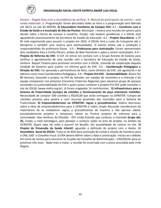ORGANIZAÇÃO SOCIAL CRISTÃ-ESPÍRITA ANDRÉ LUIZ-OSCAL
62
Paraíso – Ângela ficou com a incumbência de verificar. 4- Manual do participante do evento – está
sendo elaborado. 5- Programação: foram discutidos todos os itens e a programação será liberada
até 30/11 no site do MOFRA. 4) Educandário Humberto de Campos EHC: 4.1 - Convênios com o
Estado de Goiás e o município de Alto do Paraíso: Município – haverá uma reunião em janeiro para
decidir sobre a forma de renovar o convênio. Estado: não existem pendências e a OSCAL está
aguardando posicionamento da Secretaria de Estado de Educação. 4.2 - Projeto Descoberta: a 3ª
RF está organizando para assumir o projeto em 2016. A OSCAL terá o custo do transporte até o
Aeroporto e também uma reserva para eventualidades. O evento estará sob a condução e
responsabilidade da professora Elaine. 4.3 – Professores para contratação: Foram apresentados
dois candidatos Sara e Emilio Pieroni, ambos de Belo Horizonte e aptos a serem contratados. 4.4 –
Projeto de Reforma do EHC: A CCF irá entrar em contato com o Grupo Aniceto de Goiânia para
verificar o agendamento de uma reunião com a Secretaria de Educação do Estado de Goiás,
senhora Raquel Teixeira para promover encontro com a OSCAL, tratando de cooperação daquela
Unidade de Governo para auxiliar na reforma geral do EHC. 4.5 - Coordenação Pedagógica e
Direção do EHC: Foi aprovado a permanência da Alice, como Diretora do EHC, até agosto/16 e da
Adriene como nova Coordenadora Pedagógica. 4.6 – Projeto Pró EHC - Sustentabilidade: Álvaro fez
80 banners, lançando o projeto no EFR de Salvador em meados de novembro e a intenção é da
equipe comparecer nos próximos Encontros Fraternos Regionais para alavancar grupo de pessoas
envolvidas na sustentabilidade do EHC e quem quiser conhecer o projeto Pró EHC pode consultar o
site da OSCAL (www.mofra.org.br). Já foram engajados 14 contribuintes. 5) Infraestrutura para a
Semana da Fraternidade (compra de colchões e funcionamento do poço artesiano): Colchões:
Necessidade de comprar 100 colchões a R$105,00 que serão entregues na CIFRATER. Compra de
colchões prevista para janeiro e com recursos provindos das inscrições para a Semana da
Fraternidade. 6) Empreendedorismo na CIFRATER: regras e procedimentos: Valéria descreveu
sobre a ideia de empreendedorismo para a CIFRATER e todos, ampla discussão consideraram da
importância de se estabelecer regras e procedimentos de maneira a não aprovar adotar
precipitadamente projetos e, tampouco, obstar ou frustrar projetos de interesse para a
comunidade. Alan lembrou do Olivaldo - GFE Irmão Estevão que conduziu o chamado Grupo dos
25, criado, a nível estratégico, para planejar e conduzir ações na área de projeto, no âmbito da
CIFRATER. Quem sabe ele volta a assumir tal desafio. Ver possibilidade de colocar no site. 7)
Projeto de Prevenção da Saúde Infantil: aguardar a definição do projeto com o Avelar. 8)
Assembleia Geral da OSCAL: Trata-se de AGO para prestação de contas e eleição de membros para
o CRA, CAD e Conselho Fiscal. O CRA deverá definir sobre a data e convocação. Iniciou-se o debate
em torno de nomes para concorrer às funções do Conselho de Administração – CAD/OSCAL para os
próximos três anos. Nada mais a tratar, a reunião foi encerrada com a prece procedida pela irmã
Ângela.
 