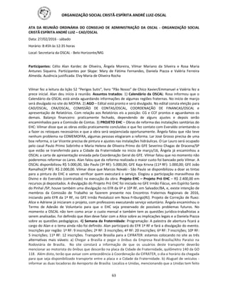ORGANIZAÇÃO SOCIAL CRISTÃ-ESPÍRITA ANDRÉ LUIZ-OSCAL
63
ATA DA REUNIÃO ORDINÁRIA DO CONSELHO DE ADMINISTRAÇÃO DA OSCAL - ORGANIZAÇÃO SOCIAL
CRISTÃ ESPÍRITA ANDRÉ LUIZ – CAD/OSCAL
Data: 27/02/2016 - sábado
Horário: 8:45h às 12:35 horas
Local: Secretaria da OSCAL - Belo Horizonte/MG
Participantes: Célio Alan Kardec de Oliveira, Ângela Moreira, Vilmar Mariano da Silveira e Rosa Maria
Antunes Siqueira. Participantes por Skype: Mary de Fátima Fernandes, Daniela Piazza e Valéria Ferreira
Almeida. Ausência justificada: Elvy Maria de Oliveira Rocha
Vilmar fez a leitura da lição 52 “Perigos Sutis”, livro “Pão Nosso” de Chico Xavier/Emmanuel e Valéria fez a
prece inicial. Alan deu início à reunião. Assuntos tratados: 1) Calendário da OSCAL: Rosa informou que o
Calendário da OSCAL está ainda aguardando informações de algumas regiões fraternas. No início de março
será divulgado no site do MOFRA. 2) AGO – Edital está pronto e será divulgado. No edital consta eleição para
CAD/OSCAL, CRA/OSCAL, COMISSÃO DE CONTAS/OSCAL, COORDENAÇÃO DE FINANCAS/OSCAL e
apresentação de Relatórios. Com relação aos Relatórios eis a posição: CG e CCF prontos e aguardamos os
demais. Balanço financeiro: praticamente fechado, dependendo de alguns ajustes e depois serão
encaminhados para a Comissão de Contas. 3) PROJETO EHC – Obras de reforma das instalações sanitárias do
EHC: Vilmar disse que as obras estão praticamente concluídas e que fez contato com Everaldo orientando-o
a fazer os retoques necessários e que a obra será seqüenciada oportunamente. Ângela falou que não teve
nenhum problema na COMEMOFRA, algumas pessoas elogiaram a reforma. Lar José Grosso precisa de uma
boa reforma, o Lar Vicente precisa de pintura e ajustes nas instalações hidráulicas. O Lar Lauro será ocupado
pelo casal Paulo Primo Sobrinho e Maria Helena de Oliveira Primo do GFE Severino Chagas de Dracena/SP
que estão se transferindo para a Cidade da Fraternidade no inicio de março/16, Ângela já encaminhou a
OSCAL a carta de apresentação enviada pela Coordenação Geral do GFE. Vilmar falou que no momento não
poderemos reformar os Lares. Alan falou que da reforma realizada o maior custo foi bancado pelo Vilmar. A
OSCAL disponibilizou R$ 5.000,00, São Paulo (3ª RF): 5.000,00; GFE Kaja Krisna (11ª RF): 1.000,00; GFE João
Ramalho(3ª RF): R$ 2.000,00. Vilmar disse que Marcos Novaki - São Paulo se disponibilizou a doar as tintas
para a pintura do EHC e vamos verificar quem executará o serviço. Elogiou a participação maravilhosa do
Divino e do Everaldo (contratado) na execução da obra. Projeto EHC – Projeto Pró EHC – R$ 2.400,00 em
recursos já depositados. A divulgação do Projeto Pró EHC foi iniciada no GFE Irmão Flácus, em Espírito Santo
do Pinhal /SP, houve também uma divulgação no EFR da 6ª e 10ª RF, em Salvador/BA, e, existe intenção de
membros da Comissão de Trabalho se fazerem presente nos Encontros Fraternos Regionais de 2016,
iniciando pelo EFR da 1ª RF, no GFE Irmão Pestalozzi em Nova Friburgo(RJ). Projeto de Correção de fluxo:
Alice e Adriene já iniciaram o projeto, com professores executando serviço voluntário. Ângela encaminhou o
Termo de Adesão de Voluntario para que o EHC seja preservado de possíveis problemas futuros. No
momento a OSCAL não tem como arcar o custo mensal e também tem as questões jurídico-trabalhistas a
serem analisadas. Foi definido que Alan deve falar com a Alice sobre as implicações legais e a Daniela Piazza
sobre as questões pedagógicas. 4) Semana da Fraternidade: Programação: A palestra de abertura ficará a
cargo do Alan e o tema ainda não foi definido. Alan participará do EFR 1ª RF e fará a divulgação do evento.
Inscrições por região: 1ª RF: 9 inscrições; 2ª RF: 3 inscrições; 4ª RF: 20 inscrições; 6ª RF: 7 inscrições; 10ª RF:
5 inscrições; 11ª RF: 12 inscrições. Transporte Brasília para a CIFRATER: estamos colocando no site as três
alternativas mais viáveis: a) Chegar a Brasília e pegar o ônibus da Empresa Real-Brasilia/Alto Paraíso na
Rodoviária de Brasília. No site constará a informação de que os usuários deste transporte deverão
mencionar ao motorista do ônibus que descerão na placa da Cidade de Fraternidade, quilômetro 140 da GO
118. Além disto, terão que avisar com antecedência à Coordenação da CIFRATER, o dia e horário da chegada
para que seja disponibilizado transporte entre a placa e a Cidade da Fraternidade. b) Aluguel de veículos -
informar as duas locadoras do Aeroporto de Brasília: Localiza e Unidas, mencionando que a Unidas tem feito
 