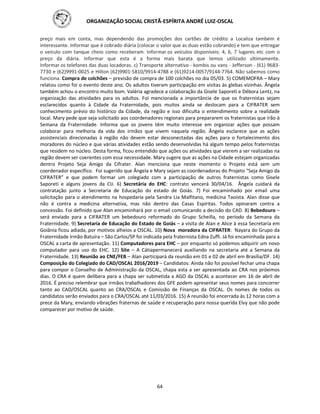 ORGANIZAÇÃO SOCIAL CRISTÃ-ESPÍRITA ANDRÉ LUIZ-OSCAL
64
preço mais em conta, mas dependendo das promoções dos cartões de crédito a Localiza também é
interessante. Informar que é cobrado diária (colocar o valor que as duas estão cobrando) e tem que entregar
o veículo com tanque cheio como receberam. Informar os veículos disponíveis: 4, 6, 7 lugares etc com o
preço da diária. Informar que esta é a forma mais barata que temos utilizado ultimamente.
Informar os telefones das duas locadoras. c) Transporte alternativo - kombis ou vans - Jefferson - (61) 9683-
7730 e (62)9991-0025 e Hilton (62)9901-5810/9914-4788 e (61)9214-0057/9144-7764. Não sabemos como
funciona. Compra de colchões – previsão de compra de 100 colchões no dia 05/03. 5) COMEMOFRA – Mary
relatou como foi o evento deste ano. Os adultos tiveram participação em visitas às glebas vizinhas. Ângela
também achou o encontro muito bom. Valéria agradece a colaboração da Gisele Saporeti e Débora Lentz, na
organização das atividades para os adultos. Foi mencionada a importância de que os fraternistas sejam
esclarecidos quanto à Cidade da Fraternidade, pois muitos ainda se deslocam para a CIFRATER sem
conhecimento prévio do histórico da Cidade, da região e isso dificulta o entendimento sobre a realidade
local. Mary pede que seja solicitado aos coordenadores regionais para prepararem os fraternistas que irão à
Semana da Fraternidade. Informa que os jovens têm muito interesse em organizar ações que possam
colaborar para melhoria da vida dos irmãos que vivem naquela região. Ângela esclarece que as ações
assistenciais direcionadas à região não devem estar desconectadas das ações para o fortalecimento dos
moradores do núcleo e que várias atividades estão sendo desenvolvidas há algum tempo pelos fraternistas
que residem no núcleo. Desta forma, ficou entendido que ações ou atividades que vierem a ser realizadas na
região devem ser coerentes com essa necessidade. Mary sugere que as ações na Cidade estejam organizadas
dentro Projeto Seja Amigo da Cifrater. Alan menciona que neste momento o Projeto está sem um
coordenador específico. Foi sugerido que Ângela e Mary sejam as coordenadoras do Projeto “Seja Amigo da
CIFRATER” e que podem formar um colegiado com a participação de outros fraternistas como Gisele
Saporeti e alguns jovens da CIJ. 6) Secretária do EHC: contrato vencerá 30/04/16. Ângela cuidará da
contratação junto a Secretaria de Educação do estado de Goiás. 7) Foi encaminhado por email uma
solicitação para o atendimento na hospedaria pela Sandra Lia Malfitano, medicina Taoísta. Alan disse que
não é contra a medicina alternativa, mas não dentro das Casas Espíritas. Todos opinaram contra a
concessão. Foi definido que Alan encaminhará por o email comunicando a decisão do CAD. 8) Bebedouro –
será enviado para a CIFRATER um bebedouro reformado do Grupo Scheilla, no período da Semana da
Fraternidade. 9) Secretaria de Educação do Estado de Goiás – a visita de Alan e Alice à essa Secretaria em
Goiânia ficou adiada, por motivos alheios a OSCAL. 10) Nova moradora da CIFRATER: Nayara do Grupo da
Fraternidade Irmão Batuíra – São Carlos/SP foi indicada pela fraternista Edna Zuffi. Já foi encaminhada para a
OSCAL a carta de apresentação. 11) Computadores para EHC – por enquanto só podemos adquirir um novo
computador para uso do EHC. 12) Site – A Cátiapermanecerá auxiliando na secretaria até a Semana da
Fraternidade. 13) Reunião ao CNE/FEB – Alan participará da reunião em 01 e 02 de abril em Brasília/DF. 14)
Composição do Colegiado do CAD/OSCAL 2016/2019 – Candidatos: Ainda não foi possível fechar uma chapa
para compor o Conselho de Administração da OSCAL, chapa esta a ser apresentada ao CRA nos próximos
dias. O CRA é quem delibera para a chapa ser submetida a AGO da OSCAL a acontecer em 16 de abril de
2016. É preciso relembrar que irmãos trabalhadores dos GFE podem apresentar seus nomes para concorrer
tanto ao CAD/OSCAL quanto ao CRA/OSCAL e Comissão de Finanças da OSCAL. Os nomes de todos os
candidatos serão enviados para o CRA/OSCAL até 11/03/2016. 15) A reunião foi encerrada às 12 horas com a
prece da Mary, enviando vibrações fraternas de saúde e recuperação para nossa querida Elvy que não pode
comparecer por motivo de saúde.
 