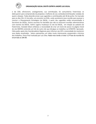 ORGANIZAÇÃO SOCIAL CRISTÃ-ESPÍRITA ANDRÉ LUIZ-OSCAL
7
e do CAD, oferecerem, analogamente, sua contribuição; Os comunitários fraternistas se
debruçarem para compreensão da proposta e melhoria do seu conteúdo;Contribuições isoladas de
quem o desejar. Todos deverão enviar suas sugestões e contribuições até 30 de junho. Foi marcado
para os dias 20 e 21 de julho, um encontro na CEAL, onde acontecerá nova reunião para avançar e
concluir o Planejamento Estratégico da OSCAL, a partir das sugestões então encaminhadas à
Secretaria da OSCAL. Outros assuntos Foi decidido que não se misturará reuniões administrativas
com eventos da OSCAL. Valmir sugeriu mudanças no site da OSCAL, em relação ao cadastro de
fraternistas. Acatado Edson enfatizou a necessidade de criar um ícone de acesso na página inicial
do site MOFRA contendo um link de outro site que divulgue os trabalhos na CIFRATER. Aprovado.
Cátia pediu apoio dos Coordenadores Regionais para informar aos GFE a necessidade de manterem
seus dados atualizados. Satoru apresentou um vídeo muito interessante, preparando o término
dos trabalhos. Prece final realizada por Luis Silva. Nada mais tendo a tratar a 2ª fase da reunião foi
encerrada as 18h:00.
 