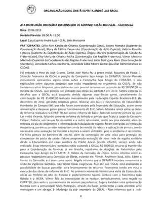 ORGANIZAÇÃO SOCIAL CRISTÃ-ESPÍRITA ANDRÉ LUIZ-OSCAL
8
ATA DA REUNIÃO ORDINÁRIA DO CONSELHO DE ADMINISTRAÇÃO DA OSCAL – CAD/OSCAL
Data: 29.06.2013
Horário Previsto: 09:00 Às 12:30
Local: Casa Espírita André Luiz – CEAL, Belo Horizonte
PARTICIPANTES: Célio Alan Kardec de Oliveira (Coordenação Geral), Satoru Monaka (Suplente da
Coordenação Geral), Mary de Fátima Fernandes (Coordenação de Ação Espírita), Valéria Almeida
Ferreira (Suplente da Coordenação de Ação Espírita), Ângela Moreira (Coordenação da Cidade da
Fraternidade), Elvy Maria de Oliveira Rocha (Coordenação das Regiões Fraternas), Vilmar Mariano
Machado (Suplente da Coordenação das Regiões Fraternas), Lúcia Rodrigues Alves (Coordenação de
Secretaria), convidado Carlos José Horta, convidada Cátia Ribeiro Gomes (Auxiliar Administrativo da
OSCAL).
Foi entoado o Hino do José Grosso. Carlos José Horta fez a prece inicial. Assuntos da Pauta: 1-
Situação financeira da OSCAL e posição da Campanha Seja Amigo da CIFRATER: Satoru Monaka
inicialmente apresentou alguns slides sobre a Campanha Seja Amigo da CIFRATER, e deu
explicações sobre algumas despesas que estão impactando no orçamento da OSCAL. Se não
tivéssemos estas despesas, principalmente com pessoal teríamos um acúmulo de R$ 50.000,00 na
Receita da OSCAL, que poderia ser utilizado nas obras da CIFRATER em 2013. Satoru colocou os
desafios que a OSCAL está passando devido algumas ocorrências como, cancelamento da
contribuição de R$ 35.000,00 realizada mensalmente pela Federação Espírita Brasileira-FEB até
dezembro de 2012, gerando despesas gerais relativas aos quatro funcionários do Educandário
Humberto de Campos-EHC que não foram contratados pela Secretaria de Educação, assim como
alimentação e despesas gerais para o funcionamento do EHC. Satoru Monaka relata sobre as obras
de reforma realizadas na CIFRATER, tais como: reforma do Bazar, faltando somente pintura do piso;
Lar Irmão Vicente, faltando somente reforma do telhado e pintura que ficará a cargo da Caravana
Cativar; Padaria, um tanque foi demolido e o outro reformado, tendo seu piso elevado, além da
retirada da pia do alojamento e eliminação da tubulação de esgoto; foram corrigidas as trincas da
Hospedaria, porém as paredes necessitam ainda de revisão do reboco e aplicação de pintura, sendo
necessário uma avaliação do material e técnica a serem utilizados, pois o problema é recorrente.
Foi feita pintura do banheiro da creche, além da construção de uma caixa para proteção do
compressor do posto de saúde. Estava programado execução de nova rede de esgoto sanitário
desde o Educandário até caixa coletora do Prédio Anexo (escola infantil), serviço ainda não
realizado. Essas intervenções realizadas estão custando à OSCAL R$ 5000,00, recurso já transferido
para a Coordenação de finanças já em Brasília, resultante de doações de fraternistas pela
Campanha Seja Amigo da CIFRATER. 2- Relato da Comissão de Obras: Satoru informa sobre as
pessoas responsáveis pela Comissão de Obras, estando ele, Vilmar, Anderson Xaxá, Júlio, Edmir a
frente da Comissão, e o Alan como apoio. Ângela informa que a CIFRATER recebeu novamente a
visita da Vigilância Sanitária, não tendo novas exigências. Alan diz que OSCAL está analisando a
possibilidade de buscar parcerias para levantamento de recursos financeiros tendo em vista a
execução das obras de reforma do EHC. No primeiro momento haverá uma visita da Comissão de
obras ao Prefeito de Alto do Paraíso e posteriormente haverá contato com o fraternista João
Rabelo e o INCRA. Vilmar fala da necessidade de se realizar, periodicamente, uma roçada na
CIFRATER, pois evita o aparecimento de animais peçonhentos. Sugere também uma aproximação
fraterna com a comunidade Silvio Rodrigues, através do Bazar, oferecendo a cada atendido uma
mensagem e um abraço. 3- Mudança da sub- secretaria da OSCAL - Alan informou que a sub-
 