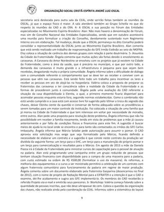 ORGANIZAÇÃO SOCIAL CRISTÃ-ESPÍRITA ANDRÉ LUIZ-OSCAL
9
secretaria será deslocada para outra sala da CEAL, onde serirão feitas também as reuniões da
OSCAL, já que o espaço físico é maior. A sala atenderá também ao Grupo Scheilla no que diz
respeito às reuniões do CAD e do CRA. 4- A OSCAL e sua posição no Fórum das Entidades
especializadas no Movimento Espírita Brasileiro: Alan: Não mais haverá a denominação de Fórum,
mas sim de Conselho Nacional das Entidades Especializadas, sendo que em outubro acontecerá
uma reunião para formalizar a criação do Conselho, devidamente sustentado num Regimento
Interno ora em elaboração. Tal mudança, desde que a OSCAL permaneça no dito Conselho poderá
consolidar a representatividade da OSCAL junto ao Movimento Espírita Brasileiro. Alan comenta
que está sendo realizado um trabalho de reaproximação do GFE Irmão Estêvão ao seio do MOFRA.
Elvy coloca a situação de carência dos demais grupos com relação à parte doutrinária. 5- Assuntos
da Cidade da Fraternidade: Ângela comenta que muitas ações são feitas devido o envolvimento as
caravanas. A Caravana do Amor Nordestino se envolveu com os projetos que já existem na Cidade
da Fraternidade, como a área da saúde, que é precária no município, e que por outro lado, a
demanda das caravanas é muito grande e a infraestrutura é pequena para que sejam bem
recebidas, desgastando muito a própria comunidade. Ângela informa sobre a dificuldade de diálogo
com a comunidade referente o comportamento que se deve ter ao receber e conviver com as
pessoas que vêm nas caravanas. Está sendo feito todo um trabalho para incentivar os lares a
receber as pessoas em vez de alojá-las na hospedaria. Valéria coloca a proposta de preparar os
fraternistas das caravanas a ter consciência sobre a realidade da Cidade da Fraternidade e as
formas de procederem junto à comunidade. Ângela pede uma avaliação do CAD referente a
situação da casa disponibilizada à Elenita, a qual, a primeiro momento ficaria disponível para
acomodar pessoas enquanto estaria fora, seguindo normas estabelecidas. Como o combinado não
está sendo cumprido e a casa está com acesso livre foi sugerido pelo Vilmar a troca do segredo das
chaves, deixar Elenita ciente da questão e conversar de forma adequada sobre as providências a
serem tomadas para um maior controle da instituição. Foi colocada a situação de uma família que
já morou na Cidade da Fraternidade e que tem interesse em voltar por necessidade de moradia,
entre outros. Alan pede uma proposta para resolução deste problema, Ângela informou que não há
possibilidade em receber a família novamente, tendo em vista de problemas que a mãe já causou
anteriormente e por falta de condições físicas e financeiras para este fim. A sugestão é buscar
meios de ajudá-la no local onde se encontra e para tanto são contactados os irmãos do GFE Carlos
Imbassahy. Ângela informa que Márcio Selaibe pede autorização para assumir o pomar. O CAD
aprovou esta solicitação mas exige que seja formalizado pelo Márcio, ficando definido a
necessidade de elaborar um contrato e a sugestão é que conste neste contrato da produção ser
dividida da seguinte forma: um terço para o EHC, um terço para a manutenção do próprio pomar e
um terço para comercialização e resultados para o Márcio. Em agosto de 2013 a mãe da Daniela
Piazza irá à Cidade da Fraternidade para ministrar cursos de capacitação para o pessoal de atuação
na padaria. Alan está programando uma campanha entre um grupo reduzido de pessoas que
tenham situação financeira com disponibilidade para a compra de uma masseira para a padaria,
com custo estimado na ordem de R$ 4500,00 (formalizar o uso da masseira). As reformas, a
melhoria dos equipamentos e o curso a ser ministrado permitirá a celebração de um contrato com
algum fraternista comunitário para funcionamento da padaria em regime de maior produção.
Ângela comenta sobre um documento elaborado pela fraternista Gasparina (desencarnou no final
de 2012), com o nome de projeto de Radiação Mental para a CIFRATER e a intenção é que o CAD o
examine, dei-lhe acabamento e sugira aos GFE implementá-lo. Os membros do CAD receberão o
referido Projeto via e-mail e emitirão seus pareceres. 6- Workshop: Valéria começa falando sobre a
quantidade de pessoas inscritas, que não deve ultrapassar de cem. Coloca a questão da organização
das chaves, não realizada ainda pela coordenação da CEAL. Informou sobre a sistemática do layout
 