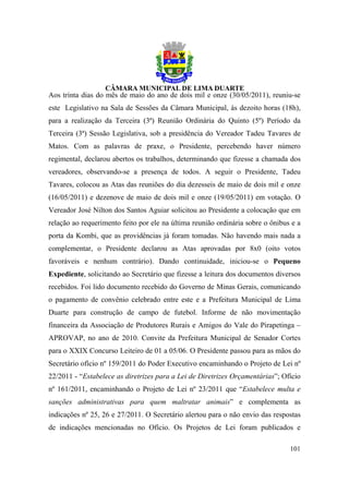 Aos trinta dias do mês de maio do ano de dois mil e onze (30/05/2011), reuniu-se
este Legislativo na Sala de Sessões da Câmara Municipal, às dezoito horas (18h),
para a realização da Terceira (3ª) Reunião Ordinária do Quinto (5º) Período da
Terceira (3ª) Sessão Legislativa, sob a presidência do Vereador Tadeu Tavares de
Matos. Com as palavras de praxe, o Presidente, percebendo haver número
regimental, declarou abertos os trabalhos, determinando que fizesse a chamada dos
vereadores, observando-se a presença de todos. A seguir o Presidente, Tadeu
Tavares, colocou as Atas das reuniões do dia dezesseis de maio de dois mil e onze
(16/05/2011) e dezenove de maio de dois mil e onze (19/05/2011) em votação. O
Vereador José Nilton dos Santos Aguiar solicitou ao Presidente a colocação que em
relação ao requerimento feito por ele na última reunião ordinária sobre o ônibus e a
porta da Kombi, que as providências já foram tomadas. Não havendo mais nada a
complementar, o Presidente declarou as Atas aprovadas por 8x0 (oito votos
favoráveis e nenhum contrário). Dando continuidade, iniciou-se o Pequeno
Expediente, solicitando ao Secretário que fizesse a leitura dos documentos diversos
recebidos. Foi lido documento recebido do Governo de Minas Gerais, comunicando
o pagamento de convênio celebrado entre este e a Prefeitura Municipal de Lima
Duarte para construção de campo de futebol. Informe de não movimentação
financeira da Associação de Produtores Rurais e Amigos do Vale do Pirapetinga –
APROVAP, no ano de 2010. Convite da Prefeitura Municipal de Senador Cortes
para o XXIX Concurso Leiteiro de 01 a 05/06. O Presidente passou para as mãos do
Secretário ofício nº 159/2011 do Poder Executivo encaminhando o Projeto de Lei nº
22/2011 - “Estabelece as diretrizes para a Lei de Diretrizes Orçamentárias”; Ofício
nº 161/2011, encaminhando o Projeto de Lei nº 23/2011 que “Estabelece multa e
sanções administrativas para quem maltratar animais” e complementa as
indicações nº 25, 26 e 27/2011. O Secretário alertou para o não envio das respostas
de indicações mencionadas no Ofício. Os Projetos de Lei foram publicados e

                                                                                101
 