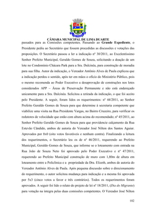 passados para as Comissões competentes. Passando ao Grande Expediente, o
Presidente pediu ao Secretário que fossem procedidas as discussões e votações das
proposições. O Secretário passou a ler a indicação nº 30/2011, ao Excelentíssimo
Senhor Prefeito Municipal, Geraldo Gomes de Souza, solicitando a doação de um
lote no Condomínio Chácara Park para a Sra. Dulcinéa, para construção de moradia
para sua filha. Autor da indicação, o Vereador Antônio Alves de Paula explicou que
a indicação perdeu o sentido, após ter em mãos o ofício do Ministério Público, pois
o mesmo recomenda ao Poder Executivo a desaprovação de construções nos lotes
considerados APP – Áreas de Preservação Permanente e não está endereçado
unicamente para a Sra. Dulcinéa. Solicitou a retirada da indicação, o que foi aceito
pelo Presidente. A seguir, foram lidos os requerimentos: nº 44/2011, ao Senhor
Prefeito Geraldo Gomes de Souza para que determine à secretaria competente que
viabilize uma visita na Rua Presidente Vargas, no Bairro Cruzeiro, para verificar os
redutores de velocidade que estão com altura acima do recomendado; nº 45/2011, ao
Senhor Prefeito Geraldo Gomes de Souza para que providencie calçamento da Rua
Estevão Cândido, ambos de autoria do Vereador José Nilton dos Santos Aguiar.
Aprovados por 8x0 (oito votos favoráveis e nenhum contra). Finalizando a leitura
dos requerimentos, o Secretário leu os de nº 46/2011, requerendo ao Prefeito
Municipal, Geraldo Gomes de Souza, que informe se o loteamento com entrada na
Rua João de Souza Neto foi aprovado pelo Poder Executivo e nº 47/2011,
requerendo ao Prefeito Municipal construção de muro com 1,80m de altura em
loteamento entre a Policlínica e a propriedade da Dra. Elizeth, ambos de autoria do
Vereador Antônio Alves de Paula. Após pequena discussão sobre o direcionamento
do requerimento, o autor solicitou mudança para indicação e a mesma foi aprovada
por 5x3 (cinco votos a favor e três contrários). Todos os requerimentos foram
aprovados. A seguir foi lido o relato do projeto de lei nº 18/2011, (Dia do Migrante)
para votação na íntegra pelas duas comissões competentes. O Vereador José Nilton

                                                                                 102
 