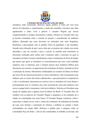moradores estão reclamando. Reforçou alguns pedidos já feitos por essa Casa
através de indicações e requerimentos e ainda não atendidos. Encerrou suas falas
agradecendo a todos. Com a palavra o vereador Wagner que iniciou
cumprimentando os colegas, funcionários e plateia. Afirmou ao Vereador Davi que
já haviam comentado sobre a retirada do projeto e cancelamento da audiência
pública, afirmando que essas deveriam ser realizadas com mais frequência.
Reafirmou a preocupação com os pedidos feitos da população e não atendidos,
fazendo uma colocação de que o povo acha que os projetos são votados sem serem
discutidos e que ele convida o povo a assistir as reuniões para noticiarem as
discussões realizadas pelos nobres edis. Comentou sobre o noticiário no qual os
moradores do bairro Cruzeiro manifestaram contra o fechamento do Posto de Saúde,
que parece que agora os moradores se conscientizarem que essa é uma realidade
inadiável, mas se entristece, pois a Câmara marcou uma Audiência Pública para
discutirem esse assunto e só apareceram dois moradores do bairro, tornando inviável
a realização da mesma. Demonstrou solidariedade aos usuários do Banco do Brasil
que nesse fim de semana procuraram os caixas automáticos e não conseguiram sacar
dinheiro, pois os caixas não foram reabastecidos, e que procuraram os responsáveis
e não os localizaram; demonstrou-se sensível com os moradores de Lima Duarte e
principalmente com os visitantes, pois estes necessitavam sacar para abastecer seus
carros ou pagar hotel e restaurante e não havia dinheiro. Solicitou ao Presidente uma
moção de repúdio para a agência local do Banco do Brasil. O Vereador Davi foi
solidário com as palavras do Vereador Wagner e perguntou se há condições de a
cidade ser contemplada com outro banco. O Vereador Wagner continuou a falar e
mencionou a alegria em ter visto a vitória dos moradores da redondeza da Fazenda
da Laje, pois fizeram a solicitação de reforma e melhoria na estrada e foram
contemplados em tempo hábil. Reforçou o pedido para a máquina voltar na
comunidade Poço da Pedra a fim de dar continuidade ao trabalho já iniciado, não

                                                                                 106
 