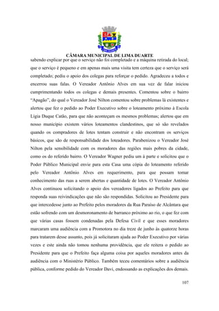 sabendo explicar por que o serviço não foi completado e a máquina retirada do local;
que o serviço é pequeno e em apenas mais uma visita tem certeza que o serviço será
completado; pediu o apoio dos colegas para reforçar o pedido. Agradeceu a todos e
encerrou suas falas. O Vereador Antônio Alves em sua vez de falar iniciou
cumprimentando todos os colegas e demais presentes. Comentou sobre o bairro
“Apagão”, do qual o Vereador José Nilton comentou sobre problemas lá existentes e
alertou que fez o pedido ao Poder Executivo sobre o loteamento próximo à Escola
Lígia Duque Catão, para que não aconteçam os mesmos problemas; alertou que em
nosso município existem vários loteamentos clandestinos, que só são revelados
quando os compradores de lotes tentam construir e não encontram os serviços
básicos, que são de responsabilidade dos loteadores. Parabenizou o Vereador José
Nilton pela sensibilidade com os moradores das regiões mais pobres da cidade,
como os do referido bairro. O Vereador Wagner pediu um à parte e solicitou que o
Poder Público Municipal envie para esta Casa uma cópia do loteamento referido
pelo Vereador Antônio Alves em requerimento, para que possam tomar
conhecimento das ruas a serem abertas e quantidade de lotes. O Vereador Antônio
Alves continuou solicitando o apoio dos vereadores ligados ao Prefeito para que
responda suas reivindicações que não são respondidas. Solicitou ao Presidente para
que intercedesse junto ao Prefeito pelos moradores da Rua Paraíso de Alcântara que
estão sofrendo com um desmoronamento de barranco próximo ao rio, o que fez com
que várias casas fossem condenadas pela Defesa Civil e que esses moradores
marcaram uma audiência com a Promotora no dia treze de junho às quatorze horas
para tratarem desse assunto, pois já solicitaram ajuda ao Poder Executivo por várias
vezes e este ainda não tomou nenhuma providência, que ele reitera o pedido ao
Presidente para que o Prefeito faça alguma coisa por aqueles moradores antes da
audiência com o Ministério Público. Também teceu comentários sobre a audiência
pública, conforme pedido do Vereador Davi, endossando as explicações dos demais.

                                                                                107
 