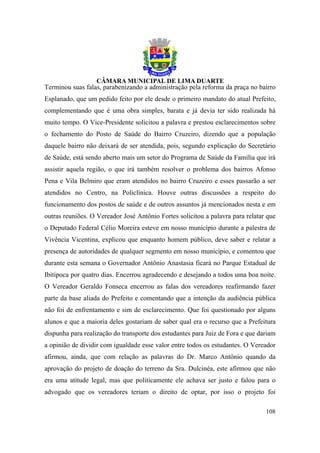 Terminou suas falas, parabenizando a administração pela reforma da praça no bairro
Esplanado, que um pedido feito por ele desde o primeiro mandato do atual Prefeito,
complementando que é uma obra simples, barata e já devia ter sido realizada há
muito tempo. O Vice-Presidente solicitou a palavra e prestou esclarecimentos sobre
o fechamento do Posto de Saúde do Bairro Cruzeiro, dizendo que a população
daquele bairro não deixará de ser atendida, pois, segundo explicação do Secretário
de Saúde, está sendo aberto mais um setor do Programa de Saúde da Família que irá
assistir aquela região, o que irá também resolver o problema dos bairros Afonso
Pena e Vila Belmiro que eram atendidos no bairro Cruzeiro e esses passarão a ser
atendidos no Centro, na Policlínica. Houve outras discussões a respeito do
funcionamento dos postos de saúde e de outros assuntos já mencionados nesta e em
outras reuniões. O Vereador José Antônio Fortes solicitou a palavra para relatar que
o Deputado Federal Célio Moreira esteve em nosso município durante a palestra de
Vivência Vicentina, explicou que enquanto homem público, deve saber e relatar a
presença de autoridades de qualquer segmento em nosso município, e comentou que
durante esta semana o Governador Antônio Anastasia ficará no Parque Estadual de
Ibitipoca por quatro dias. Encerrou agradecendo e desejando a todos uma boa noite.
O Vereador Geraldo Fonseca encerrou as falas dos vereadores reafirmando fazer
parte da base aliada do Prefeito e comentando que a intenção da audiência pública
não foi de enfrentamento e sim de esclarecimento. Que foi questionado por alguns
alunos e que a maioria deles gostariam de saber qual era o recurso que a Prefeitura
dispunha para realização do transporte dos estudantes para Juiz de Fora e que dariam
a opinião de dividir com igualdade esse valor entre todos os estudantes. O Vereador
afirmou, ainda, que com relação as palavras do Dr. Marco Antônio quando da
aprovação do projeto de doação do terreno da Sra. Dulcinéa, este afirmou que não
era uma atitude legal, mas que politicamente ele achava ser justo e falou para o
advogado que os vereadores teriam o direito de optar, por isso o projeto foi

                                                                                108
 