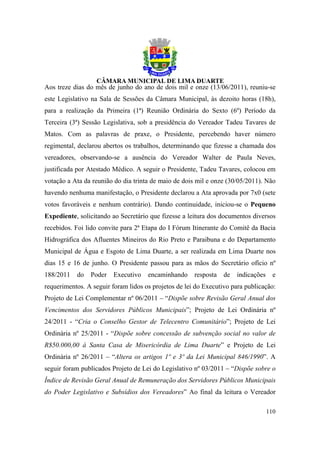 Aos treze dias do mês de junho do ano de dois mil e onze (13/06/2011), reuniu-se
este Legislativo na Sala de Sessões da Câmara Municipal, às dezoito horas (18h),
para a realização da Primeira (1ª) Reunião Ordinária do Sexto (6º) Período da
Terceira (3ª) Sessão Legislativa, sob a presidência do Vereador Tadeu Tavares de
Matos. Com as palavras de praxe, o Presidente, percebendo haver número
regimental, declarou abertos os trabalhos, determinando que fizesse a chamada dos
vereadores, observando-se a ausência do Vereador Walter de Paula Neves,
justificada por Atestado Médico. A seguir o Presidente, Tadeu Tavares, colocou em
votação a Ata da reunião do dia trinta de maio de dois mil e onze (30/05/2011). Não
havendo nenhuma manifestação, o Presidente declarou a Ata aprovada por 7x0 (sete
votos favoráveis e nenhum contrário). Dando continuidade, iniciou-se o Pequeno
Expediente, solicitando ao Secretário que fizesse a leitura dos documentos diversos
recebidos. Foi lido convite para 2ª Etapa do I Fórum Itinerante do Comitê da Bacia
Hidrográfica dos Afluentes Mineiros do Rio Preto e Paraibuna e do Departamento
Municipal de Água e Esgoto de Lima Duarte, a ser realizada em Lima Duarte nos
dias 15 e 16 de junho. O Presidente passou para as mãos do Secretário ofício nº
188/2011   do   Poder    Executivo   encaminhando     resposta   de   indicações     e
requerimentos. A seguir foram lidos os projetos de lei do Executivo para publicação:
Projeto de Lei Complementar nº 06/2011 – “Dispõe sobre Revisão Geral Anual dos
Vencimentos dos Servidores Públicos Municipais”; Projeto de Lei Ordinária nº
24/2011 - “Cria o Conselho Gestor de Telecentro Comunitário”; Projeto de Lei
Ordinária nº 25/2011 - “Dispõe sobre concessão de subvenção social no valor de
R$50.000,00 à Santa Casa de Misericórdia de Lima Duarte” e Projeto de Lei
Ordinária nº 26/2011 – “Altera os artigos 1º e 3º da Lei Municipal 846/1990”. A
seguir foram publicados Projeto de Lei do Legislativo nº 03/2011 – “Dispõe sobre o
Índice de Revisão Geral Anual de Remuneração dos Servidores Públicos Municipais
do Poder Legislativo e Subsídios dos Vereadores” Ao final da leitura o Vereador

                                                                                   110
 