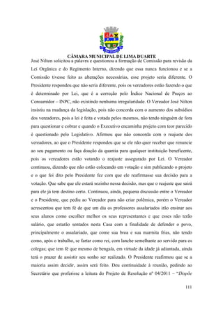 José Nilton solicitou a palavra e questionou a formação de Comissão para revisão da
Lei Orgânica e do Regimento Interno, dizendo que essa nunca funcionou e se a
Comissão tivesse feito as alterações necessárias, esse projeto seria diferente. O
Presidente respondeu que não seria diferente, pois os vereadores estão fazendo o que
é determinado por Lei, que é a correção pelo Índice Nacional de Preços ao
Consumidor – INPC, não existindo nenhuma irregularidade. O Vereador José Nilton
insistiu na mudança da legislação, pois não concorda com o aumento dos subsídios
dos vereadores, pois a lei é feita e votada pelos mesmos, não tendo ninguém de fora
para questionar e cobrar e quando o Executivo encaminha projeto com teor parecido
é questionado pelo Legislativo. Afirmou que não concorda com o reajuste dos
vereadores, ao que o Presidente respondeu que se ele não quer receber que renuncie
ao seu pagamento ou faça doação da quantia para qualquer instituição beneficente,
pois os vereadores estão votando o reajuste assegurado por Lei. O Vereador
continuou, dizendo que não estão colocando em votação e sim publicando o projeto
e o que foi dito pelo Presidente fez com que ele reafirmasse sua decisão para a
votação. Que sabe que ele estará sozinho nessa decisão, mas que o reajuste que sairá
para ele já tem destino certo. Continuou, ainda, pequena discussão entre o Vereador
e o Presidente, que pediu ao Vereador para não criar polêmica, porém o Vereador
acrescentou que tem fé de que um dia os professores assalariados irão ensinar aos
seus alunos como escolher melhor os seus representantes e que esses não terão
salário, que estarão sentados nesta Casa com a finalidade de defender o povo,
principalmente o assalariado, que come sua broa e sua marmita frias, não tendo
como, após o trabalho, se fartar como rei, com lanche semelhante ao servido para os
colegas; que tem fé que mesmo de bengala, em virtude da idade já adiantada, ainda
terá o prazer de assistir seu sonho ser realizado. O Presidente reafirmou que se a
maioria assim decidir, assim será feito. Deu continuidade à reunião, pedindo ao
Secretário que proferisse a leitura do Projeto de Resolução nº 04/2011 – “Dispõe

                                                                                111
 