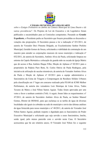 sobre o Estágio Probatório no âmbito da Câmara Municipal de Lima Duarte e dá
outras providências”. Os Projetos de Lei do Executivo e do Legislativo foram
publicados e encaminhados para as Comissões competentes. Passando ao Grande
Expediente, o Presidente pediu ao Secretário que fossem procedidas as discussões e
votações das proposições. O Secretário passou a ler a indicação nº 031/2011, de
autoria do Vereador Davi Pimenta Delgado, ao Excelentíssimo Senhor Prefeito
Municipal, Geraldo Gomes de Souza, solicitando a viabilidade de contratação de um
maestro para atender as corporações musicais do nosso município e indicação nº
032/2011, de autoria do Secretário, Antônio Alves de Paula, solicitando limpeza no
entorno da Capela Mortuária e colocação de guarda mão na escada da Igreja Matriz
que dá acesso à Rua Antônio Duque Filho; Moção de Aplauso nº 02/2011 para o
proprietário da Padaria Puro Bom, Sr. Carlos Otávio de Paula Rodrigues, pela
iniciativa de utilização de sacolas retornáveis, de autoria do Vereador Antônio Alves
de Paula e Moção de Aplauso nº 03/2011 para a equipe administrativa e
funcionários da Usina de Triagem e Compostagem de Resíduos Sólidos Urbanos
pela classificação em 1º lugar em concurso realizado pela FEAM de ICMS Melhor
Perfomance, de autoria dos vereadores Luiz Henrique de Lima Alves, Tadeu
Tavares de Matos e José Nilton Santos Aguiar. Todas foram aprovadas por sete
votos a favor e nenhum contrário (7x0). A seguir, foram lidos os requerimentos: nº
47/2011, de autoria do Secretário Antônio Alves de Paula, ao Senhor Manoel
Gomes, Diretor do DEMAE, para que esclareça se as tarifas de água de diversas
localidades são iguais às cobradas na sede do município e envio das últimas análises
da água fornecida para nosso município e nº 48/2011, de autoria do Vereador José
Nilton Santos Aguiar, pedindo respeito e dignidade para os funcionários do Poder
Executivo Municipal e solicitando que seja servido a esses funcionários, lanche,
senão igual, pelo menos parecido com o servido nesta Casa. O Secretário
acrescentou que há um relatório anexo. O Vereador José Nilton fez o seguinte

                                                                                 112
 