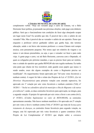 complemento verbal: “Hoje um vereador pega o carro da Câmara, vai a Belo
Horizonte fazer política, já pensando nas próximas eleições, tudo pago com dinheiro
público. Será que o funcionalismo tem condições de fazer algo almejando ocupar
um lugar nesta Casa? Eu acredito que não. É possível dar a eles o salário de um
vereador? Não. Mas é possível dar ao vereador o salário de um operário. Penso que
enquanto o professor estiver ganhando salário que ganha hoje, não teremos
educação, saúde e em breve não teremos professor e a nossa Câmara será sempre
arcaica, com pensamento pequeno. Nós temos aqui um relatório de viagens e eu
nunca vi um desses preenchidos, ou seja, o que o vereador vai fazer e para onde
viaja. A gente pega o carro, vai até Belo Horizonte, conversa com o Deputado, vê
quais as coligações pro próximo mandato, o que eu preciso fazer para ser reeleito,
mas o coitado do operário que ganha R$545,00 não tem regalia nenhuma. Eu tenho
uma pasta que chamo de lixo reciclável, onde guardo esses papéis que nunca vi
sendo usados, esses são alguns exemplos de como o Regimento precisa ser
modificado”. Os requerimentos foram aprovados por 7x0 (sete votos favoráveis e
nenhum contra). A seguir foi lido o relato dos Projetos de Lei: nº 22/2011, (Lei de
Diretrizes Orçamentárias) para primeira votação com emenda supressiva, foi
aprovado em 1ª votação por sete votos favoráveis e nenhum contrário (7x0); nº
18/2011 – “Inclui no calendário oficial do município o Dia do Migrante e dá outras
providências”, sendo, as duas comissões favoráveis para aprovação, na íntegra, para
a segunda votação. O projeto foi aprovado por seis votos a favor e um contra (6x1);
nº 19/2011, (Crédito Suplementar no valor de R$59.000,00), as comissões
apresentaram emendas. Não houve nenhum manifesto e foi aprovado em 2ª votação
por sete votos a favor e nenhum contra (7x0); nº 20/2011 que trata de licença para
tratamento de doenças, as comissões foram favoráveis para segunda votação, na
íntegra; este foi reprovado por três votos favoráveis e quatro contrários (3x4).
Projeto de Lei Complementar nº 03/2011 que dispõe sobre a estrutura

                                                                               113
 