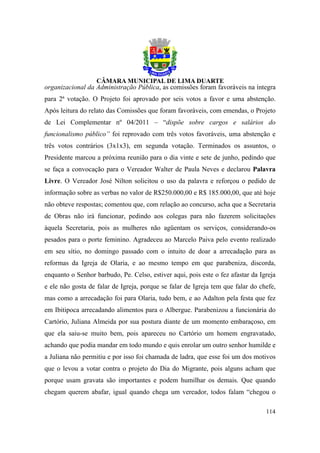 organizacional da Administração Pública, as comissões foram favoráveis na íntegra
para 2ª votação. O Projeto foi aprovado por seis votos a favor e uma abstenção.
Após leitura do relato das Comissões que foram favoráveis, com emendas, o Projeto
de Lei Complementar nº 04/2011 – “dispõe sobre cargos e salários do
funcionalismo público” foi reprovado com três votos favoráveis, uma abstenção e
três votos contrários (3x1x3), em segunda votação. Terminados os assuntos, o
Presidente marcou a próxima reunião para o dia vinte e sete de junho, pedindo que
se faça a convocação para o Vereador Walter de Paula Neves e declarou Palavra
Livre. O Vereador José Nilton solicitou o uso da palavra e reforçou o pedido de
informação sobre as verbas no valor de R$250.000,00 e R$ 185.000,00, que até hoje
não obteve respostas; comentou que, com relação ao concurso, acha que a Secretaria
de Obras não irá funcionar, pedindo aos colegas para não fazerem solicitações
àquela Secretaria, pois as mulheres não agüentam os serviços, considerando-os
pesados para o porte feminino. Agradeceu ao Marcelo Paiva pelo evento realizado
em seu sítio, no domingo passado com o intuito de doar a arrecadação para as
reformas da Igreja de Olaria, e ao mesmo tempo em que parabeniza, discorda,
enquanto o Senhor barbudo, Pe. Celso, estiver aqui, pois este o fez afastar da Igreja
e ele não gosta de falar de Igreja, porque se falar de Igreja tem que falar do chefe,
mas como a arrecadação foi para Olaria, tudo bem, e ao Adalton pela festa que fez
em Ibitipoca arrecadando alimentos para o Albergue. Parabenizou a funcionária do
Cartório, Juliana Almeida por sua postura diante de um momento embaraçoso, em
que ela saiu-se muito bem, pois apareceu no Cartório um homem engravatado,
achando que podia mandar em todo mundo e quis enrolar um outro senhor humilde e
a Juliana não permitiu e por isso foi chamada de ladra, que esse foi um dos motivos
que o levou a votar contra o projeto do Dia do Migrante, pois alguns acham que
porque usam gravata são importantes e podem humilhar os demais. Que quando
chegam querem abafar, igual quando chega um vereador, todos falam “chegou o

                                                                                 114
 
