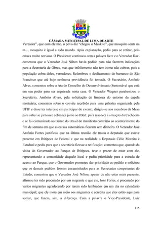 Vereador”, que com ele não, o povo diz “chegou o Muskito”, que mosquito senta na
m..., mosquito é igual a todo mundo. Após explanação, pediu para se retirar, pois
estava muito nervoso. O Presidente continuou com a palavra livre e o Vereador Davi
comentou que o Vereador José Nilton havia pedido para não fazerem indicações
para a Secretaria de Obras, mas que infelizmente não tem como não cobrar, pois a
população cobra deles, vereadores. Relembrou o deslizamento do barranco do São
Francisco que até hoje nenhuma providência foi tomada. O Secretário, Antônio
Alves, comentou sobre a Ata do Conselho do Desenvolvimento Sustentável que está
em seu poder para ser arquivada nesta casa. O Vereador Wagner parabenizou o
Secretário, Antônio Alves, pela solicitação de limpeza do entorno da capela
mortuária; comentou sobre o convite recebido para uma palestra organizada pela
UFJF e disse ter interesse em participar do evento; dirigiu-se aos membros da Mesa
para saber se já houve cobrança junto ao IBGE para resolver a situação da Cachoeira
e se foi comunicado ao Banco do Brasil do manifesto contrário ao acontecimento do
fim de semana em que as caixas automáticas ficaram sem dinheiro. O Vereador José
Antônio Fortes justificou que na última reunião ele tratou o deputado que esteve
presente em Ibitipoca de Federal e que na realidade o Deputado Célio Moreira é
Estadual e pediu para que a secretária fizesse a retificação; comentou que, quando da
visita do Governador ao Parque de Ibitipoca, teve o prazer de estar com ele,
representando a comunidade daquele local e pediu prioridade para a estrada de
acesso ao Parque, que o Governador prometeu dar prioridade ao pedido e solicitou
que os demais pedidos fossem encaminhados para as Secretarias competentes do
Estado; comentou que o Vereador José Nilton, apesar de não estar mais presente,
afirmou ter sido procurado por um migrante e que ele, José Fortes, é procurado por
vários migrantes agradecendo por terem sido lembrados em um dia no calendário
municipal; que ele mora em meio aos migrantes e acredita que eles estão aqui para
somar, que fazem, sim, a diferença. Com a palavra o Vice-Presidente, Luiz

                                                                                 115
 