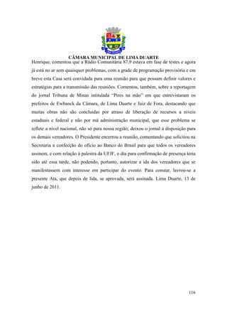 Henrique, comentou que a Rádio Comunitária 87,9 estava em fase de testes e agora
já está no ar sem quaisquer problemas, com a grade de programação provisória e em
breve esta Casa será convidada para uma reunião para que possam definir valores e
estratégias para a transmissão das reuniões. Comentou, também, sobre a reportagem
do jornal Tribuna de Minas intitulada “Pires na mão” em que entrevistaram os
prefeitos de Ewbanck da Câmara, de Lima Duarte e Juiz de Fora, destacando que
muitas obras não são concluídas por atraso de liberação de recursos a níveis
estaduais e federal e não por má administração municipal, que esse problema se
reflete a nível nacional, não só para nossa região; deixou o jornal à disposição para
os demais vereadores. O Presidente encerrou a reunião, comentando que solicitou na
Secretaria a confecção do ofício ao Banco do Brasil para que todos os vereadores
assinem, e com relação à palestra da UFJF, o dia para confirmação de presença teria
sido até essa tarde, não podendo, portanto, autorizar a ida dos vereadores que se
manifestassem com interesse em participar do evento. Para constar, lavrou-se a
presente Ata, que depois de lida, se aprovada, será assinada. Lima Duarte, 13 de
junho de 2011.




                                                                                 116
 