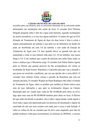 exceções para sua eficácia, pois se estiverem chocando ou se estiverem sendo
alimentados nas imediações não sairão do local. O vereador Davi Pimenta
Delgado pergunta sobre o fato de a água estar barrenta, segundo reclamações
de muitos moradores, e se isso tem algum malefício. O orador diz que na ETA
(Estação de Tratamento de Água) de duas em duas horas é feita a coleta e
análise principalmente da turbidez e que pela Lei do Ministério da Saúde ela
pode ser distribuída até com 5.0 de turbidez e tem saído da Estação de
Tratamento de Água com 1.0, mas quando chove ou quando tem que ser
aumentada a vazão aí esse número sobe para 2.0, 3.0 de turbidez, mas nunca
chega a 5.0. E diz também que a partir do próximo ano serão feitos todos os
testes e análises que o Ministério exige. O vereador José Nilton Santos Aguiar
pede ao Diretor que quando possível ele lhe acompanhasse em visitas as
localidades de Roda Gomes, Rancharia e Capoeirão para que veja a situação e
que possa ser resolvido o problema, que em sua opinião não é coisa difícil. O
vereador José Antônio Fortes reforça a questão da Rancharia que está em
situação precária. O vereador Wagner de Paula Rodrigues fala sobre a Estação
de Tratamento de Água, sobre os pombos que também já foram motivo para
uma de suas indicações e que após as reclamações chegou na Câmara
Municipal para ser votada uma verba de R$ 50.000,00 para obras na ETA,
logo após mais uma de R$ 80.000,00 também para obras no local. O Diretor
diz que onde tem ficado os pombos, não é sobre a água tratada, sendo aquele o
local onde a água está depositada para seu processo de decantação e depois de
sanitizada ele não tem mais contato com nada, pois a caixa é toda fechada. E
sobre as verbas ele diz ao vereador que ele deve estar enganado, pois não foi
pedida nenhuma verba para investimentos ou reformas no DEMAE, o recurso

                                                                           12
 