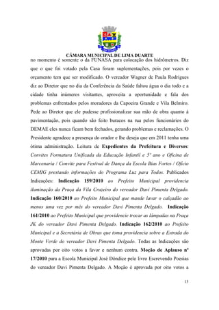 no momento é somente o da FUNASA para colocação dos hidrômetros. Diz
que o que foi votado pela Casa foram suplementações, pois por vezes o
orçamento tem que ser modificado. O vereador Wagner de Paula Rodrigues
diz ao Diretor que no dia da Conferência da Saúde faltou água o dia todo e a
cidade tinha inúmeros visitantes, aproveita a oportunidade e fala dos
problemas enfrentados pelos moradores da Capoeira Grande e Vila Belmiro.
Pede ao Diretor que ele pudesse profissionalizar sua mão de obra quanto à
pavimentação, pois quando são feito buracos na rua pelos funcionários do
DEMAE eles nunca ficam bem fechados, gerando problemas e reclamações. O
Presidente agradece a presença do orador e lhe deseja que em 2011 tenha uma
ótima administração. Leitura de Expedientes da Prefeitura e Diversos:
Convites Formatura Unificada da Educação Infantil e 5º ano e Oficina de
Marcenaria / Convite para Festival de Dança da Escola Bias Fortes / Ofício
CEMIG prestando informações do Programa Luz para Todos. Publicados
Indicações: Indicação 159/2010 ao Prefeito Municipal providencia
iluminação da Praça da Vila Cruzeiro do vereador Davi Pimenta Delgado.
Indicação 160/2010 ao Prefeito Municipal que mande lavar o calçadão ao
menos uma vez por mês do vereador Davi Pimenta Delgado. Indicação
161/2010 ao Prefeito Municipal que providencie trocar as lâmpadas na Praça
JK do vereador Davi Pimenta Delgado. Indicação 162/2010 ao Prefeito
Municipal e a Secretária de Obras que toma providencia sobre a Estrada do
Monte Verde do vereador Davi Pimenta Delgado. Todas as Indicações são
aprovadas por oito votos a favor e nenhum contra. Moção de Aplauso nº
17/2010 para a Escola Municipal José Dôndice pelo livro Escrevendo Poesias
do vereador Davi Pimenta Delgado. A Moção é aprovada por oito votos a

                                                                         13
 