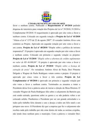 favor e nenhum contra. Publicado o Requerimento nº 69/2010 pedindo
dispensa de interstício para votação dos Projetos de Lei nº 39/2010, 51/2010 e
Complementar 05/2010. O requerimento é aprovado por oito votos a favor e
nenhum contra. Colocado em segunda votação o Projeto de Lei nº 41/2010
“Altera a Lei nº 1375 de 22 de agosto 2007”. O vereador Antônio Alves vota
contrário ao Projeto. Aprovado em segunda votação por sete votos a favor e
um contra. Projeto de Lei nº 48/2010 “Dispõe sobre a política do turismo
responsável”. O projeto é aprovado em segunda votação por oito votos a favor
e nenhum contra. Colocado em primeira e segunda votação os projetos:
Projeto de Lei nº 51/2010 “Dispõe sobre a abertura de crédito suplementar
no valor de R$ 46.000,00”. O projeto é aprovado por oito votos a favor e
nenhum contra. Projeto de Lei nº 39/2010 “Dispõe sobre a licença de
extração de areia”. Os vereadores Antônio Alves de Paula, Davi Pimenta
Delgado e Wagner de Paula Rodrigues votam contra o projeto. O projeto é
aprovado por cinco votos a favor e três contras. Projeto de Lei
Complementar nº 05/2010 é aprovado em primeira e segunda votação por
oito votos a favor e nenhum contra. Terminados os assuntos a tratar o
Presidente deixa livre a palavra antes de iniciar a eleição da Mesa Diretora. O
vereador Wagner de Paula Rodrigues fala sobre o calçamento da Barreira que
está sendo retirado, questiona sobre os gastos e se não poderia voltar a ser
colocado asfalto. Parabeniza o Presidente por ser um grande articulador e a
todos pelo trabalho feito durante o ano e deseja a todos um feliz natal e um
próspero ano novo. O Presidente diz que a empresa que fez o calçamento não
recebeu nada pelo trabalho por não estar dentro de todas as normas exigidas,
não tendo ônus nenhum para o município. Com a palavra o vereador Davi

                                                                            14
 