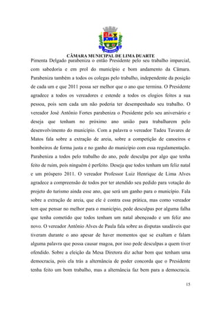Pimenta Delgado parabeniza o então Presidente pelo seu trabalho imparcial,
com sabedoria e em prol do município e bom andamento da Câmara.
Parabeniza também a todos os colegas pelo trabalho, independente da posição
de cada um e que 2011 possa ser melhor que o ano que termina. O Presidente
agradece a todos os vereadores e estende a todos os elogios feitos a sua
pessoa, pois sem cada um não poderia ter desempenhado seu trabalho. O
vereador José Antônio Fortes parabeniza o Presidente pelo seu aniversário e
deseja que tenham no próximo ano união para trabalharem pelo
desenvolvimento do município. Com a palavra o vereador Tadeu Tavares de
Matos fala sobre a extração de areia, sobre a competição de canoeiros e
bombeiros de forma justa e no ganho do município com essa regulamentação.
Parabeniza a todos pelo trabalho do ano, pede desculpa por algo que tenha
feito de ruim, pois ninguém é perfeito. Deseja que todos tenham um feliz natal
e um próspero 2011. O vereador Professor Luiz Henrique de Lima Alves
agradece a compreensão de todos por ter atendido seu pedido para votação do
projeto do turismo ainda esse ano, que será um ganho para o município. Fala
sobre a extração de areia, que ele é contra essa prática, mas como vereador
tem que pensar no melhor para o município, pede desculpas por alguma falha
que tenha cometido que todos tenham um natal abençoado e um feliz ano
novo. O vereador Antônio Alves de Paula fala sobre as disputas saudáveis que
tiveram durante o ano apesar de haver momentos que se exaltam e falam
alguma palavra que possa causar magoa, por isso pede desculpas a quem tiver
ofendido. Sobre a eleição da Mesa Diretora diz achar bom que tenham uma
democracia, pois ela trás a alternância de poder concorda que o Presidente
tenha feito um bom trabalho, mas a alternância faz bem para a democracia.

                                                                           15
 