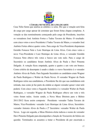 Casa Túlio Senra que analisa as cédulas e a urna. Diz que a votação será feita
de cargo por cargo apesar de constatar que foram feitas chapas completas. A
votação se deu nominalmente começando pelo cargo de Presidente, inscritos
os vereadores José Antônio Fortes e Tadeu Tavares de Matos. O resultado:
com cinco votos o novo Presidente é Tadeu Tavares de Matos, o vereador José
Antônio Fortes obteve quatro votos. Para cargo de Vice-Presidente disputaram
Geraldo Fonseca Neto e Luiz Henrique de Lima Alves. Com cinco votos o
novo Vice-Presidente é Luiz Henrique de Lima Alves, o vereador Geraldo
Fonseca Neto obteve três votos e houve um voto nulo. Para o cargo de
Secretário os candidatos foram Antônio Alves de Paula e Davi Pimenta
Delgado. A votação ficou empatada, quatro a quatro e um voto em branco.
Como critério de desempate é usado a idade e o novo Secretário é o vereador
Antônio Alves de Paula. Para Segundo Secretário os candidatos eram Wagner
de Paula Rodrigues e Walter de Paula Neves. O vereador Wagner de Paula
Rodrigues retira sua candidatura, o Presidente lhe diz que sua candidatura está
retirada, mas como já faz parte da cédula se algum vereador quiser votar nele
poderá. Com cinco votos o Segundo Secretário é o vereador Walter de Paula
Rodrigues, o vereador Wagner de Paula Rodrigues obteve um voto e três
votos foram nulos. Assim sendo, a Nova Mesa Diretora para o Biênio
2011/2012 ficou assim composta: Presidente: vereador Tadeu Tavares de
Matos; Vice-Presidente: vereador Luiz Henrique de Lima Alves; Secretário:
vereador Antonio Alves de Paula e 2º Secretário: vereador Walter de Paula
Neves. Logo em seguida, a Mesa Diretora eleita indicou o nome do vereador
Davi Pimenta Delgado para desempenhar a função de Tesoureiro do biênio em
questão. Terminados os assuntos a tratar o Presidente dá por encerrada a

                                                                            17
 
