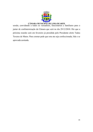 sessão, convidando a todos os vereadores, funcionários e familiares para o
jantar de confraternização da Câmara que será no dia 29/12/2010. Diz que a
próxima reunião será em fevereiro já presidida pelo Presidente eleito Tadeu
Tavares de Matos. Para constar pede que esta ata seja confeccionada, lida e se
aprovada assinada.




                                                                           18
 