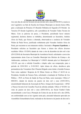 Aos sete dias do mês de fevereiro do ano de dois mil e onze (07/02/2011), reuniu-se
este Legislativo na Sala de Sessões da Câmara Municipal, às dezoito horas (18h),
para a realização da Primeira (1ª) Reunião Ordinária do Segundo (2º) Período da
Terceira (3ª) Sessão Legislativa, sob a presidência do Vereador Tadeu Tavares de
Matos. Com as palavras de praxe, o Presidente, percebendo haver número
regimental, declarou abertos os trabalhos, determinando ao Secretário, Antônio
Alves de Paula, que fizesse a chamada, observando-se a ausência do Vereador
Walter de Paula Neves, justificada verbalmente pelo Vereador Antônio Alves de
Paula, por encontrar-se em tratamento médico. Iniciando o Pequeno Expediente, o
Presidente solicitou ao Secretário que fizesse a leitura dos ofícios diversos
recebidos: Ofício 135/2010, datado de vinte e oito de dezembro de dois mil e dez
(28/12/2010) da Secretaria Municipal de Assistência Social, solicitando o envio dos
representantes desta Casa ao Conselho Municipal dos Direitos da Criança e do
Adolescente, conforme Lei Municipal nº 1198/93 alterada pela Lei Municipal nº
1251/95, que cria o referido Conselho e dispõe sobre sua composição, para o
período de 22/01/2011 a 21/01/2013. Após leitura do ofício, decidiu-se pela
permanência dos Vereadores Davi Pimenta Delgado como titular e Geraldo Fonseca
Neto como suplente./ Resposta da Oi Minas Gerais ao Ofício nº 66/10 do ex
Presidente, Geraldo da Fonseca Neto, solicitando a instalação de Telefone de Uso
Público – PUP, no Posto de Saúde do Poço da Pedra, neste município./ Ofício nº
004/2011, datado de dezoito de janeiro de dois mil e onze (18/01/2011),
encaminhando balancete da Associação de Pais e Amigos dos Excepcionais – APAE
e Parecer favorável do Conselho Fiscal da referida entidade./ Ofício nº 03/2011 de
vinte de janeiro de dois mil e onze (20/01/2011), do Social Futebol Clube
encaminhando a esta Casa a Prestação de Contas do ano de dois mil e dez (2010),
em conformidade com as leis vigentes neste país, anexando balancete aprovado em
Assembléia Extraordinária Geral, realizada no dia dezenove de janeiro de dois mil e

                                                                                19
 