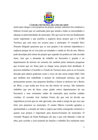 muito para chegar a essa proposta de projeto, porque inúmeras leis estaduais e
federais tiveram que ser analisadas para que atenda a todas as necessidades e
adequar as particularidades do município. Diz que essa lei tem um fundamento
muito importante e que justifica a urgência desse projeto que é o ICMS
Turístico que será mais um recurso para o município. O vereador Davi
Pimenta Delgado questiona que se esse projeto é de extrema importância e
urgência porque ele só veio para ser estudado e votado no fim do ano. Márcio
pede desculpas pelo atraso do projeto que segundo ele poderia ter sido enviado
antes, mas que a demanda de trabalho na Secretaria é grande e no
departamento de turismo ser somente ele, também pelas inúmeras pesquisas
que tiveram que ser feitas para se chegar nesse projeto bem detalhado. E
precisou trabalhar o Conselho e o Fundo de Turismo antes, pois se os tivessem
deixado para depois poderiam correr o risco de não terem tempo hábil. Fala
que também tem trabalhado o projeto de sinalização turística, que está
praticamente pronto, mas pequenos detalhes o fazem se deslocar até o Retiro
do Meio, o que acaba por levar um dia inteiro de serviço. São inúmeros
trabalhos que tem de fazer, como ajudar outros departamentos de sua
Secretaria e suas constantes saídas do município para auxiliar cidades
vizinhas. O vereador José Antônio Fortes diz que esta lei devida sua
importância já teria que ter sido aprovada, mas ainda a tempo de que isso seja
feito sem prejuízos ao município. O orador Márcio Lucinda agradece a
oportunidade e a atenção de todos e espera que tenha conseguido esclarecer o
quanto esse projeto é importante para desenvolvimento do município. O
vereador Wagner de Paula Rodrigues diz que o que está faltando é mão de
obra, pois sozinho e com acúmulo de funções o trabalho fica realmente mais

                                                                            2
 