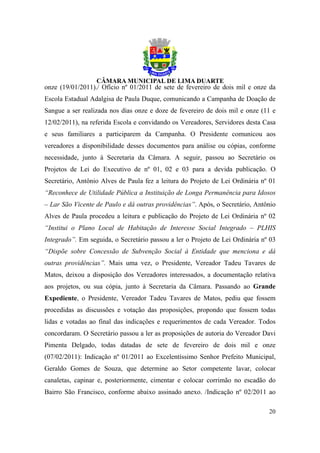 onze (19/01/2011)./ Ofício nº 01/2011 de sete de fevereiro de dois mil e onze da
Escola Estadual Adalgisa de Paula Duque, comunicando a Campanha de Doação de
Sangue a ser realizada nos dias onze e doze de fevereiro de dois mil e onze (11 e
12/02/2011), na referida Escola e convidando os Vereadores, Servidores desta Casa
e seus familiares a participarem da Campanha. O Presidente comunicou aos
vereadores a disponibilidade desses documentos para análise ou cópias, conforme
necessidade, junto à Secretaria da Câmara. A seguir, passou ao Secretário os
Projetos de Lei do Executivo de nº 01, 02 e 03 para a devida publicação. O
Secretário, Antônio Alves de Paula fez a leitura do Projeto de Lei Ordinária nº 01
“Reconhece de Utilidade Pública a Instituição de Longa Permanência para Idosos
– Lar São Vicente de Paulo e dá outras providências”. Após, o Secretário, Antônio
Alves de Paula procedeu a leitura e publicação do Projeto de Lei Ordinária nº 02
“Institui o Plano Local de Habitação de Interesse Social Integrado – PLHIS
Integrado”. Em seguida, o Secretário passou a ler o Projeto de Lei Ordinária nº 03
“Dispõe sobre Concessão de Subvenção Social à Entidade que menciona e dá
outras providências”. Mais uma vez, o Presidente, Vereador Tadeu Tavares de
Matos, deixou a disposição dos Vereadores interessados, a documentação relativa
aos projetos, ou sua cópia, junto à Secretaria da Câmara. Passando ao Grande
Expediente, o Presidente, Vereador Tadeu Tavares de Matos, pediu que fossem
procedidas as discussões e votação das proposições, propondo que fossem todas
lidas e votadas ao final das indicações e requerimentos de cada Vereador. Todos
concordaram. O Secretário passou a ler as proposições de autoria do Vereador Davi
Pimenta Delgado, todas datadas de sete de fevereiro de dois mil e onze
(07/02/2011): Indicação nº 01/2011 ao Excelentíssimo Senhor Prefeito Municipal,
Geraldo Gomes de Souza, que determine ao Setor competente lavar, colocar
canaletas, capinar e, posteriormente, cimentar e colocar corrimão no escadão do
Bairro São Francisco, conforme abaixo assinado anexo. /Indicação nº 02/2011 ao

                                                                               20
 