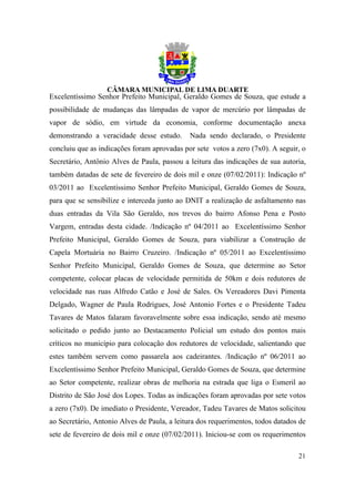 Excelentíssimo Senhor Prefeito Municipal, Geraldo Gomes de Souza, que estude a
possibilidade de mudanças das lâmpadas de vapor de mercúrio por lâmpadas de
vapor de sódio, em virtude da economia, conforme documentação anexa
demonstrando a veracidade desse estudo.       Nada sendo declarado, o Presidente
concluiu que as indicações foram aprovadas por sete votos a zero (7x0). A seguir, o
Secretário, Antônio Alves de Paula, passou a leitura das indicações de sua autoria,
também datadas de sete de fevereiro de dois mil e onze (07/02/2011): Indicação nº
03/2011 ao Excelentíssimo Senhor Prefeito Municipal, Geraldo Gomes de Souza,
para que se sensibilize e interceda junto ao DNIT a realização de asfaltamento nas
duas entradas da Vila São Geraldo, nos trevos do bairro Afonso Pena e Posto
Vargem, entradas desta cidade. /Indicação nº 04/2011 ao Excelentíssimo Senhor
Prefeito Municipal, Geraldo Gomes de Souza, para viabilizar a Construção de
Capela Mortuária no Bairro Cruzeiro. /Indicação nº 05/2011 ao Excelentíssimo
Senhor Prefeito Municipal, Geraldo Gomes de Souza, que determine ao Setor
competente, colocar placas de velocidade permitida de 50km e dois redutores de
velocidade nas ruas Alfredo Catão e José de Sales. Os Vereadores Davi Pimenta
Delgado, Wagner de Paula Rodrigues, José Antonio Fortes e o Presidente Tadeu
Tavares de Matos falaram favoravelmente sobre essa indicação, sendo até mesmo
solicitado o pedido junto ao Destacamento Policial um estudo dos pontos mais
críticos no município para colocação dos redutores de velocidade, salientando que
estes também servem como passarela aos cadeirantes. /Indicação nº 06/2011 ao
Excelentíssimo Senhor Prefeito Municipal, Geraldo Gomes de Souza, que determine
ao Setor competente, realizar obras de melhoria na estrada que liga o Esmeril ao
Distrito de São José dos Lopes. Todas as indicações foram aprovadas por sete votos
a zero (7x0). De imediato o Presidente, Vereador, Tadeu Tavares de Matos solicitou
ao Secretário, Antonio Alves de Paula, a leitura dos requerimentos, todos datados de
sete de fevereiro de dois mil e onze (07/02/2011). Iniciou-se com os requerimentos

                                                                                 21
 