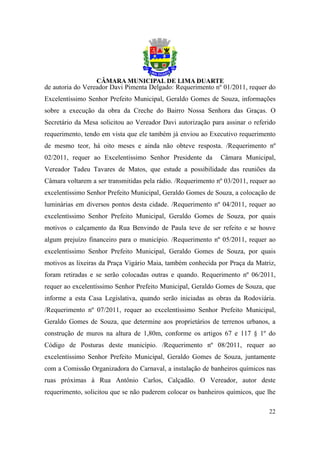 de autoria do Vereador Davi Pimenta Delgado: Requerimento nº 01/2011, requer do
Excelentíssimo Senhor Prefeito Municipal, Geraldo Gomes de Souza, informações
sobre a execução da obra da Creche do Bairro Nossa Senhora das Graças. O
Secretário da Mesa solicitou ao Vereador Davi autorização para assinar o referido
requerimento, tendo em vista que ele também já enviou ao Executivo requerimento
de mesmo teor, há oito meses e ainda não obteve resposta. /Requerimento nº
02/2011, requer ao Excelentíssimo Senhor Presidente da        Câmara Municipal,
Vereador Tadeu Tavares de Matos, que estude a possibilidade das reuniões da
Câmara voltarem a ser transmitidas pela rádio. /Requerimento nº 03/2011, requer ao
excelentíssimo Senhor Prefeito Municipal, Geraldo Gomes de Souza, a colocação de
luminárias em diversos pontos desta cidade. /Requerimento nº 04/2011, requer ao
excelentíssimo Senhor Prefeito Municipal, Geraldo Gomes de Souza, por quais
motivos o calçamento da Rua Benvindo de Paula teve de ser refeito e se houve
algum prejuízo financeiro para o município. /Requerimento nº 05/2011, requer ao
excelentíssimo Senhor Prefeito Municipal, Geraldo Gomes de Souza, por quais
motivos as lixeiras da Praça Vigário Maia, também conhecida por Praça da Matriz,
foram retiradas e se serão colocadas outras e quando. Requerimento nº 06/2011,
requer ao excelentíssimo Senhor Prefeito Municipal, Geraldo Gomes de Souza, que
informe a esta Casa Legislativa, quando serão iniciadas as obras da Rodoviária.
/Requerimento nº 07/2011, requer ao excelentíssimo Senhor Prefeito Municipal,
Geraldo Gomes de Souza, que determine aos proprietários de terrenos urbanos, a
construção de muros na altura de 1,80m, conforme os artigos 67 e 117 § 1º do
Código de Posturas deste município. /Requerimento nº 08/2011, requer ao
excelentíssimo Senhor Prefeito Municipal, Geraldo Gomes de Souza, juntamente
com a Comissão Organizadora do Carnaval, a instalação de banheiros químicos nas
ruas próximas à Rua Antônio Carlos, Calçadão. O Vereador, autor deste
requerimento, solicitou que se não puderem colocar os banheiros químicos, que lhe

                                                                               22
 