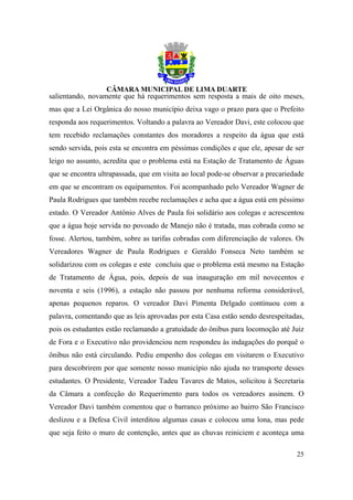 salientando, novamente que há requerimentos sem resposta a mais de oito meses,
mas que a Lei Orgânica do nosso município deixa vago o prazo para que o Prefeito
responda aos requerimentos. Voltando a palavra ao Vereador Davi, este colocou que
tem recebido reclamações constantes dos moradores a respeito da água que está
sendo servida, pois esta se encontra em péssimas condições e que ele, apesar de ser
leigo no assunto, acredita que o problema está na Estação de Tratamento de Águas
que se encontra ultrapassada, que em visita ao local pode-se observar a precariedade
em que se encontram os equipamentos. Foi acompanhado pelo Vereador Wagner de
Paula Rodrigues que também recebe reclamações e acha que a água está em péssimo
estado. O Vereador Antônio Alves de Paula foi solidário aos colegas e acrescentou
que a água hoje servida no povoado de Manejo não é tratada, mas cobrada como se
fosse. Alertou, também, sobre as tarifas cobradas com diferenciação de valores. Os
Vereadores Wagner de Paula Rodrigues e Geraldo Fonseca Neto também se
solidarizou com os colegas e este concluiu que o problema está mesmo na Estação
de Tratamento de Água, pois, depois de sua inauguração em mil novecentos e
noventa e seis (1996), a estação não passou por nenhuma reforma considerável,
apenas pequenos reparos. O vereador Davi Pimenta Delgado continuou com a
palavra, comentando que as leis aprovadas por esta Casa estão sendo desrespeitadas,
pois os estudantes estão reclamando a gratuidade do ônibus para locomoção até Juiz
de Fora e o Executivo não providenciou nem respondeu às indagações do porquê o
ônibus não está circulando. Pediu empenho dos colegas em visitarem o Executivo
para descobrirem por que somente nosso município não ajuda no transporte desses
estudantes. O Presidente, Vereador Tadeu Tavares de Matos, solicitou à Secretaria
da Câmara a confecção do Requerimento para todos os vereadores assinem. O
Vereador Davi também comentou que o barranco próximo ao bairro São Francisco
deslizou e a Defesa Civil interditou algumas casas e colocou uma lona, mas pede
que seja feito o muro de contenção, antes que as chuvas reiniciem e aconteça uma

                                                                                 25
 