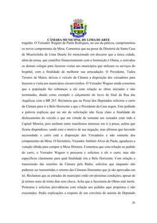 tragédia. O Vereador Wagner de Paula Rodrigues, no uso da palavra, cumprimentou
os novos componentes da Mesa. Comentou que na posse da Diretoria da Santa Casa
de Misericórdia de Lima Duarte foi mencionado em discurso que a única cidade,
além da nossa, que contribui financeiramente com a Instituição é Olaria, e convidou
os demais colegas para fazerem visitas aos municípios que utilizam os serviços do
hospital, com a finalidade de melhorar sua arrecadação. O Presidente, Tadeu
Tavares de Matos, deixou o veículo da Câmara a disposição dos vereadores para
fazerem a visita aos municípios circunvizinhos. O Vereador Wagner ainda comentou
que a população faz cobranças a ele com relação as obras iniciadas e não
terminadas, dando como exemplo o calçamento do trevo do final da Rua das
Angélicas com a BR 267. Reclamou que na Posse dos Deputados solicitou o carro
da Câmara para ir a Belo Horizonte e que o Presidente da Casa negou. Este pedindo
a palavra explicou que no ato da solicitação não ficou claro a finalidade do
deslocamento do veículo e que em virtude de somente um vereador estar indo à
Capital Mineira, pois nenhum outro manifestou interesse em ir à posse, achou que
ficaria dispendioso, sendo esse o motivo de sua negação, mas afirmou que havendo
necessidade o carro está a disposição dos Vereadores e não somente dos
componentes da Mesa. O Secretário, Vereador Antônio Alves de Paula, agradeceu a
votação obtida para compor a Mesa Diretora. Comentou que com relação ao pedido
do carro, o Vereador Wagner o procurou e solicitou a ele o carro, mas não
especificou claramente para qual finalidade iria a Belo Horizonte. Com relação a
transmissão das reuniões da Câmara pela Rádio, solicitou que enquanto não
puderem ser transmitidas o retorno das Câmaras Itinerantes que já são aprovadas em
lei. Reclamou que as estradas do município estão em péssimas condições, apesar de
já termos mais de trinta dias sem chuva. Acha que a Secretaria de Obras está inerte.
Protestou e solicitou providências com relação aos pedidos aqui propostos e não
executados. Pediu explicações a respeito de um convênio de autoria do Deputado

                                                                                 26
 
