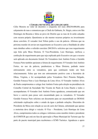 Célio Moreira no valor de duzentos e cinquenta mil reais (R$250.000,00) para
calçamento de ruas e comunicou que o Chefe de Gabinete, Sr. Sérgio, esteve em São
Domingos da Bocaina e falou ao povo do Distrito que as ruas de lá serão calçadas
com recurso próprio. Questionou se são mesmo recursos próprios ou investimento
desse convênio. O vereador José Nilton pediu o uso da palavra. Afirmou que na
próxima reunião irá enviar um requerimento ao Executivo com a finalidade de saber
mais detalhes sobre o referido convênio 200/2010 e solicitou que esse requerimento
seja feito pela Mesa Diretora. O Vice-Presidente, Luiz Henrique, ratificou a
confecção do requerimento para que seja explicado pelo Executivo em que o recurso
será aplicado em documento formal. Os Vereadores José Antônio Fortes e Geraldo
Fonseca Neto também apoiaram a feitura do requerimento. O Vereador José Antônio
Fortes, no uso da palavra, parabenizou a Mesa Diretora, pedindo maior
entrosamento entre os vereadores, para que continuem tendo um bom
relacionamento. Falou que tem um entrosamento positivo com a Secretária de
Obras, Virgínia, e foi acompanhado pelos Vereadores Davi Pimenta Delgado,
Geraldo Fonseca Neto e Luiz Henrique de Lima Alves. O Vereador Antônio Alves
de Paula cumprimentou o colega José Antônio Fortes pela eleição na presidência do
Conselho Central da Sociedade São Vicente de Paulo de Lima Duarte e todos o
acompanharam. O Vereador José Antônio Fortes agradeceu, comunicando que em
breve o convite para posse será encaminhado para os vereadores. O Vereador
Geraldo Fonseca Neto solicitou um documento para ser encaminhado ao DEMAE
solicitando explicações sobre o estado da água e pedindo soluções. Discordou do
Presidente da Mesa com relação ao uso do carro da Câmara, salientando que apenas
o motorista deve dirigir o veículo. O Vice – Presidente, Luiz Henrique de Lima
Alves, cumprimentou todos os colegas e informou como membro titular e presidente
do COMTUR que está em fase de aprovação o Plano Municipal de Turismo que faz
parte do pacote municipal para recebermos o ICMS Turístico. Agradeceu o apoio

                                                                               27
 