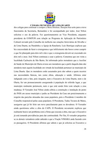 dos colegas para continuar a compor a Mesa Diretora. Desejou boa sorte para a nova
funcionária da Secretaria, Bernardete e foi acompanhado por todos. José Nilton
solicitou o uso da palavra. Fez questionamentos ao Vice Presidente, enquanto
presidente da COMTUR com relação ao Programa de Aplicação do Patrimônio
Cultural enviado pelo Conselho de melhoria nas estações ferroviárias de Orvalho e
de Lima Duarte, na Paradinha e a Igreja da Rancharia. Luiz Henrique explicou que
há a necessidade de fazer o cronograma e que infelizmente não houve como cumprir
o que foi planejado para dois mil e dez e que o cronograma deverá ser executado em
dois mil e onze. José Nilton continuou a usar a palavra. Comentou que em visita a
localidade Cachoeira de São Bento, foi informado pelos moradores que o Auxiliar
de Saúde do Município de Olaria avisou aos moradores que a partir daquela data não
atenderia mais aquela localidade em virtude da localidade pertencer ao município de
Lima Duarte. Que os moradores estão assustados pois não sabem a quem recorrer
nas necessidades básicas, tais como obras, educação e saúde. Afirmou estar
indignado com o fato, pois ninguém, nem o Executivo de Lima Duarte, nem o de
Olaria, fez um pronunciamento assegurando à população do referido lugar, a que
município realmente pertencem, nem o que está sendo feito com relação a essa
mudança. O Vereador José Nilton ainda cobrou a construção e instalação do posto
do INSS em nosso município e pediu ao Presidente da Casa um posicionamento a
respeito das parcelas atrasadas das casas populares, pois o Presidente é membro do
Conselho responsável pelas casas populares. O Presidente, Tadeu Tavares de Matos,
assegurou que já foi feito um novo parcelamento para os devedores. O Vereador
ainda questionou sobre a obra do CAPS. O Presidente novamente explicou que
realmente houve um problema com a firma que executa a obra, mas que o Executivo
já está tomando providências para dar continuidade. Por fim, O vereador perguntou
se os demais vereadores estão sabendo o que a Viação VIMARA anda fazendo com
os passageiros. O Presidente afirmou que sabem e que já solicitou ao Executivo a

                                                                                28
 