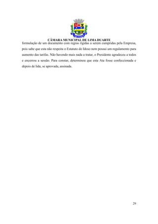 formulação de um documento com regras rígidas a serem cumpridas pela Empresa,
pois sabe que esta não respeita o Estatuto do Idoso nem possui um regulamento para
aumento das tarifas. Não havendo mais nada a tratar, o Presidente agradeceu a todos
e encerrou a sessão. Para constar, determinou que esta Ata fosse confeccionada e
depois de lida, se aprovada, assinada.




                                                                                29
 