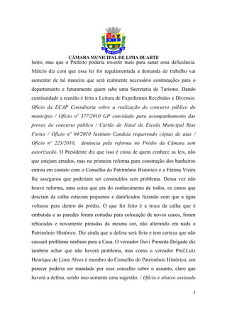 lento, mas que o Prefeito poderia investir mais para sanar essa deficiência.
Márcio diz com que essa lei for regulamentada a demanda de trabalho vai
aumentar de tal maneira que será realmente necessário contratações para o
departamento e futuramente quem sabe uma Secretaria de Turismo. Dando
continuidade a reunião é feita a Leitura de Expedientes Recebidos e Diversos:
Ofício da ECAP Consultoria sobre a realização do concurso público do
município / Ofício nº 377/2010 GP convidado para acompanhamento das
provas do concurso público / Cartão de Natal da Escola Municipal Bias
Fortes / Ofício nº 04/2010 Instituto Candeia requerendo cópias de atas /
Ofício nº 223/2010,    denúncia pela reforma no Prédio da Câmara sem
autorização. O Presidente diz que isso é coisa de quem conhece as leis, não
que estejam errados, mas na primeira reforma para construção dos banheiros
entrou em contato com o Conselho do Patrimônio Histórico e a Fátima Vieira
lhe assegurou que poderiam ser construídos sem problema. Dessa vez não
houve reforma, uma coisa que era do conhecimento de todos, os canos que
desciam da calha estavam pequenos e danificados fazendo com que a água
voltasse para dentro do prédio. O que foi feito é a troca da calha que é
embutida e as paredes foram cortadas para colocação de novos canos, foram
rebocadas e novamente pintadas da mesma cor, não alterando em nada o
Patrimônio Histórico. Diz ainda que a defesa será feita e tem certeza que não
causará problema nenhum para a Casa. O vereador Davi Pimenta Delgado diz
também achar que não haverá problema, mas como o vereador Prof.Luiz
Henrique de Lima Alves é membro do Conselho do Patrimônio Histórico, um
parecer poderia ser mandado por esse conselho sobre o assunto, claro que
haverá a defesa, sendo isso somente uma sugestão. / Ofício e abaixo assinado

                                                                           3
 