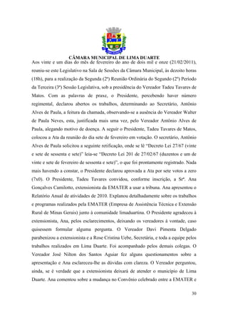 Aos vinte e um dias do mês de fevereiro do ano de dois mil e onze (21/02/2011),
reuniu-se este Legislativo na Sala de Sessões da Câmara Municipal, às dezoito horas
(18h), para a realização da Segunda (2ª) Reunião Ordinária do Segundo (2º) Período
da Terceira (3ª) Sessão Legislativa, sob a presidência do Vereador Tadeu Tavares de
Matos. Com as palavras de praxe, o Presidente, percebendo haver número
regimental, declarou abertos os trabalhos, determinando ao Secretário, Antônio
Alves de Paula, a feitura da chamada, observando-se a ausência do Vereador Walter
de Paula Neves, esta, justificada mais uma vez, pelo Vereador Antônio Alves de
Paula, alegando motivo de doença. A seguir o Presidente, Tadeu Tavares de Matos,
colocou a Ata da reunião do dia sete de fevereiro em votação. O secretário, Antônio
Alves de Paula solicitou a seguinte retificação, onde se lê “Decreto Lei 27/67 (vinte
e sete de sessenta e sete)” leia-se “Decreto Lei 201 de 27/02/67 (duzentos e um de
vinte e sete de fevereiro de sessenta e sete)”, o que foi prontamente registrado. Nada
mais havendo a constar, o Presidente declarou aprovada a Ata por sete votos a zero
(7x0). O Presidente, Tadeu Tavares convidou, conforme inscrição, a Srª. Ana
Gonçalves Camilotto, extensionista da EMATER a usar a tribuna. Ana apresentou o
Relatório Anual de atividades de 2010. Explanou detalhadamente sobre os trabalhos
e programas realizados pela EMATER (Empresa de Assistência Técnica e Extensão
Rural de Minas Gerais) junto à comunidade limaduartina. O Presidente agradeceu à
extensionista, Ana, pelos esclarecimentos, deixando os vereadores à vontade, caso
quisessem formular alguma pergunta. O Vereador Davi Pimenta Delgado
parabenizou a extensionista e a Rose Cristina Uebe, Secretária, e toda a equipe pelos
trabalhos realizados em Lima Duarte. Foi acompanhado pelos demais colegas. O
Vereador José Nilton dos Santos Aguiar fez alguns questionamentos sobre a
apresentação e Ana esclareceu-lhe as dúvidas com clareza. O Vereador perguntou,
ainda, se é verdade que a extensionista deixará de atender o município de Lima
Duarte. Ana comentou sobre a mudança no Convênio celebrado entre a EMATER e

                                                                                   30
 