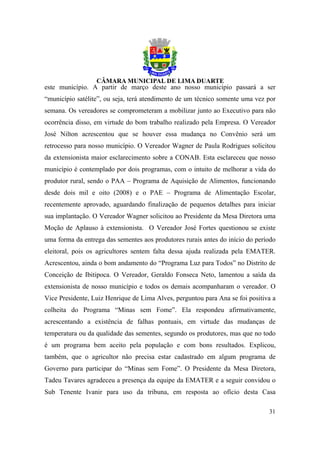 este município. A partir de março deste ano nosso município passará a ser
“município satélite”, ou seja, terá atendimento de um técnico somente uma vez por
semana. Os vereadores se comprometeram a mobilizar junto ao Executivo para não
ocorrência disso, em virtude do bom trabalho realizado pela Empresa. O Vereador
José Nilton acrescentou que se houver essa mudança no Convênio será um
retrocesso para nosso município. O Vereador Wagner de Paula Rodrigues solicitou
da extensionista maior esclarecimento sobre a CONAB. Esta esclareceu que nosso
município é contemplado por dois programas, com o intuito de melhorar a vida do
produtor rural, sendo o PAA – Programa de Aquisição de Alimentos, funcionando
desde dois mil e oito (2008) e o PAE – Programa de Alimentação Escolar,
recentemente aprovado, aguardando finalização de pequenos detalhes para iniciar
sua implantação. O Vereador Wagner solicitou ao Presidente da Mesa Diretora uma
Moção de Aplauso à extensionista. O Vereador José Fortes questionou se existe
uma forma da entrega das sementes aos produtores rurais antes do início do período
eleitoral, pois os agricultores sentem falta dessa ajuda realizada pela EMATER.
Acrescentou, ainda o bom andamento do “Programa Luz para Todos” no Distrito de
Conceição de Ibitipoca. O Vereador, Geraldo Fonseca Neto, lamentou a saída da
extensionista de nosso município e todos os demais acompanharam o vereador. O
Vice Presidente, Luiz Henrique de Lima Alves, perguntou para Ana se foi positiva a
colheita do Programa “Minas sem Fome”. Ela respondeu afirmativamente,
acrescentando a existência de falhas pontuais, em virtude das mudanças de
temperatura ou da qualidade das sementes, segundo os produtores, mas que no todo
é um programa bem aceito pela população e com bons resultados. Explicou,
também, que o agricultor não precisa estar cadastrado em algum programa de
Governo para participar do “Minas sem Fome”. O Presidente da Mesa Diretora,
Tadeu Tavares agradeceu a presença da equipe da EMATER e a seguir convidou o
Sub Tenente Ivanir para uso da tribuna, em resposta ao ofício desta Casa

                                                                               31
 
