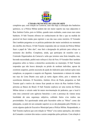 completou que, com relação ao Carnaval, caso não haja a colocação dos banheiros
químicos, se a Polícia Militar poderá dar um maior suporte nas ruas adjacentes à
Rua Antônio Carlos, pois os foliões, quando mais exaltados, usam essas ruas como
banheiro. O Sub Tenente afirmou ter conhecimento do fato e que na medida do
possível irá fazer rondas para reprimir o uso das ruas como mictório. O Vereador
Davi também perguntou se os policias poderiam dar maior assistência no momento
dos desfiles dos blocos. O Sub Tenente respondeu não ser missão da Polícia Militar
fazer o papel de “abre alas”, mas fará a designação de policiais para reforço no
momento dos desfiles. Completou, ainda, que participou de reuniões com a
Comissão Organizadora do Carnaval e acha que teremos uma festa tranqüila, mas,
havendo necessidade, pedirá mais reforços à Juiz de Fora. O Vereador Davi também
perguntou sobre os furtos a domicílios acontecidos no município. O Sub Tenente
respondeu que não houve detenção ou prisão de nenhum indivíduo, apesar de
existirem suspeitos, porém necessita da ajuda do Judiciário para realizar ações mais
complexas, ou pegarem o suspeito em flagrante. Aumentaram o número de rondas
nas ruas de Lima Duarte essa ação já surtiu algum efeito, pois o número de
ocorrências diminuiu. O Secretário, Antônio Alves de Paula, perguntou ao Sub
Tenente qual o motivo da viatura ficar parada no início da Rua Antônio Carlos,
próxima ao Banco do Brasil. O Sub Tenente explicou ser uma norma da Polícia
Militar deixar o veículo onde há maior movimentação de pedestres, que o local é
uma área comercial com agências bancárias e com a presença da viatura nessa
localidade dá uma segurança subjetiva, coibindo furtos e/ou roubos nas
proximidades. Foi questionado ainda pelo Secretário sobre as “blitze”: como são
planejadas, se parte de um comando superior ou se são planejadas pelo Pelotão e se
existe alguma ajuda do Executivo Municipal para a Polícia Militar. Respondendo, o
Sub Tenente explicou que com relação às “blitze” e/ou outras operações, são ordens
do Comando e existem têm metas a serem cumpridas pelos policiais. Com relação à

                                                                                 33
 