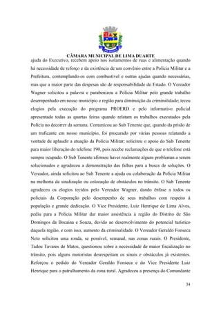 ajuda do Executivo, recebem apoio nos isolamentos de ruas e alimentação quando
há necessidade de reforço e da existência de um convênio entre a Polícia Militar e a
Prefeitura, contemplando-os com combustível e outras ajudas quando necessárias,
mas que a maior parte das despesas são de responsabilidade do Estado. O Vereador
Wagner solicitou a palavra e parabenizou a Polícia Militar pelo grande trabalho
desempenhado em nosso município e região para diminuição da criminalidade; teceu
elogios pela execução do programa PROERD e pelo informativo policial
apresentado todas as quartas feiras quando relatam os trabalhos executados pela
Polícia no decorrer da semana. Comunicou ao Sub Tenente que, quando da prisão de
um traficante em nosso município, foi procurado por várias pessoas relatando a
vontade de aplaudir a atuação da Polícia Militar; solicitou o apoio do Sub Tenente
para maior liberação do telefone 190, pois recebe reclamações de que o telefone está
sempre ocupado. O Sub Tenente afirmou haver realmente alguns problemas a serem
solucionados e agradeceu a demonstração das falhas para a busca de soluções. O
Vereador, ainda solicitou ao Sub Tenente a ajuda ou colaboração da Polícia Militar
na melhoria da sinalização ou colocação de obstáculos no trânsito. O Sub Tenente
agradeceu os elogios tecidos pelo Vereador Wagner, dando ênfase a todos os
policiais da Corporação pelo desempenho de seus trabalhos com respeito à
população e grande dedicação. O Vice Presidente, Luiz Henrique de Lima Alves,
pediu para a Polícia Militar dar maior assistência à região do Distrito de São
Domingos da Bocaina e Souza, devido ao desenvolvimento do potencial turístico
daquela região, e com isso, aumento da criminalidade. O Vereador Geraldo Fonseca
Neto solicitou uma ronda, se possível, semanal, nas zonas rurais. O Presidente,
Tadeu Tavares de Matos, questionou sobre a necessidade de maior fiscalização no
trânsito, pois alguns motoristas desrespeitam os sinais e obstáculos já existentes.
Reforçou o pedido do Vereador Geraldo Fonseca e do Vice Presidente Luiz
Henrique para o patrulhamento da zona rural. Agradeceu a presença do Comandante

                                                                                 34
 