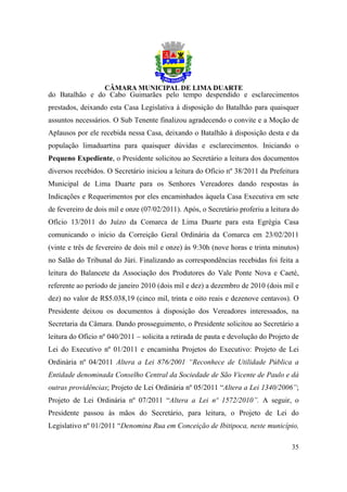 do Batalhão e do Cabo Guimarães pelo tempo despendido e esclarecimentos
prestados, deixando esta Casa Legislativa à disposição do Batalhão para quaisquer
assuntos necessários. O Sub Tenente finalizou agradecendo o convite e a Moção de
Aplausos por ele recebida nessa Casa, deixando o Batalhão à disposição desta e da
população limaduartina para quaisquer dúvidas e esclarecimentos. Iniciando o
Pequeno Expediente, o Presidente solicitou ao Secretário a leitura dos documentos
diversos recebidos. O Secretário iniciou a leitura do Ofício nº 38/2011 da Prefeitura
Municipal de Lima Duarte para os Senhores Vereadores dando respostas às
Indicações e Requerimentos por eles encaminhados àquela Casa Executiva em sete
de fevereiro de dois mil e onze (07/02/2011). Após, o Secretário proferiu a leitura do
Ofício 13/2011 do Juízo da Comarca de Lima Duarte para esta Egrégia Casa
comunicando o início da Correição Geral Ordinária da Comarca em 23/02/2011
(vinte e três de fevereiro de dois mil e onze) às 9:30h (nove horas e trinta minutos)
no Salão do Tribunal do Júri. Finalizando as correspondências recebidas foi feita a
leitura do Balancete da Associação dos Produtores do Vale Ponte Nova e Caeté,
referente ao período de janeiro 2010 (dois mil e dez) a dezembro de 2010 (dois mil e
dez) no valor de R$5.038,19 (cinco mil, trinta e oito reais e dezenove centavos). O
Presidente deixou os documentos à disposição dos Vereadores interessados, na
Secretaria da Câmara. Dando prosseguimento, o Presidente solicitou ao Secretário a
leitura do Ofício nº 040/2011 – solicita a retirada de pauta e devolução do Projeto de
Lei do Executivo nº 01/2011 e encaminha Projetos do Executivo: Projeto de Lei
Ordinária nº 04/2011 Altera a Lei 876/2001 “Reconhece de Utilidade Pública a
Entidade denominada Conselho Central da Sociedade de São Vicente de Paulo e dá
outras providências; Projeto de Lei Ordinária nº 05/2011 “Altera a Lei 1340/2006”;
Projeto de Lei Ordinária nº 07/2011 “Altera a Lei nº 1572/2010”. A seguir, o
Presidente passou às mãos do Secretário, para leitura, o Projeto de Lei do
Legislativo nº 01/2011 “Denomina Rua em Conceição de Ibitipoca, neste município,

                                                                                   35
 